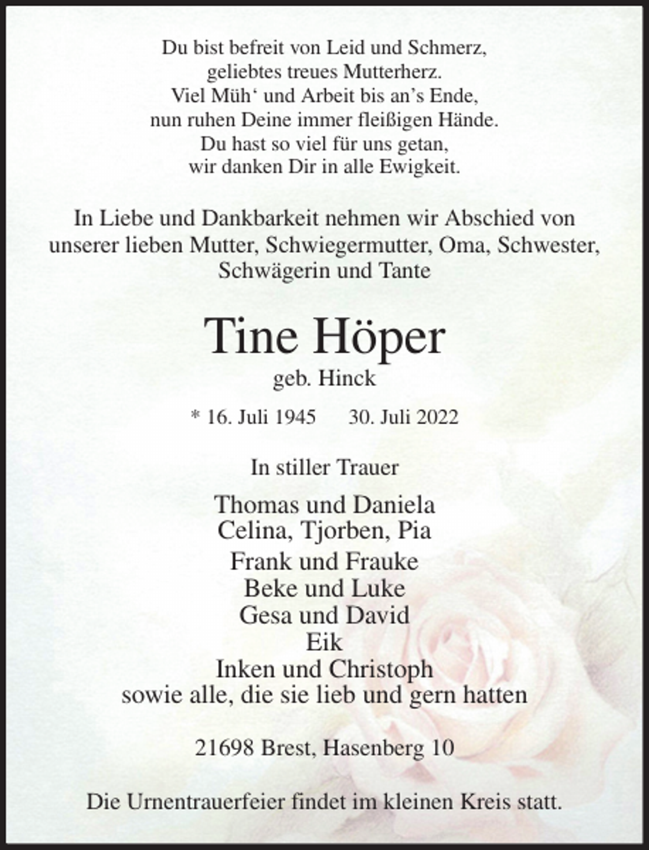 <p>Du bist befreit von Leid und Schmerz,<br />geliebtes treues Mutterherz.<br />Viel Müh' und Arbeit bis an's Ende,<br />nun ruhen Deine immer fleißigen Hände.<br />Du hast so viel für uns getan,<br />wir danken Dir in alle Ewigkeit.<br />In Liebe und Dankbarkeit nehmen wir Abschied von<br />unserer lieben Mutter, Schwiegermutter, Oma, Schwester, Schwägerin und Tante<br />Tine Höper<br />geb. Hinck<br />* 16. Juli 1945 30. Juli 2022<br />In stiller Trauer<br />Thomas und Daniela<br />Celina, Tjorben, Pia<br />Frank und Frauke<br />Beke und Luke<br />Gesa und David<br />Eik<br />Inken und Christoph<br />sowie alle, die sie lieb und gern hatten<br />21698 Brest, Hasenberg 10</p><p>Die Urnentrauerfeier findet im kleinen Kreis statt.</p>