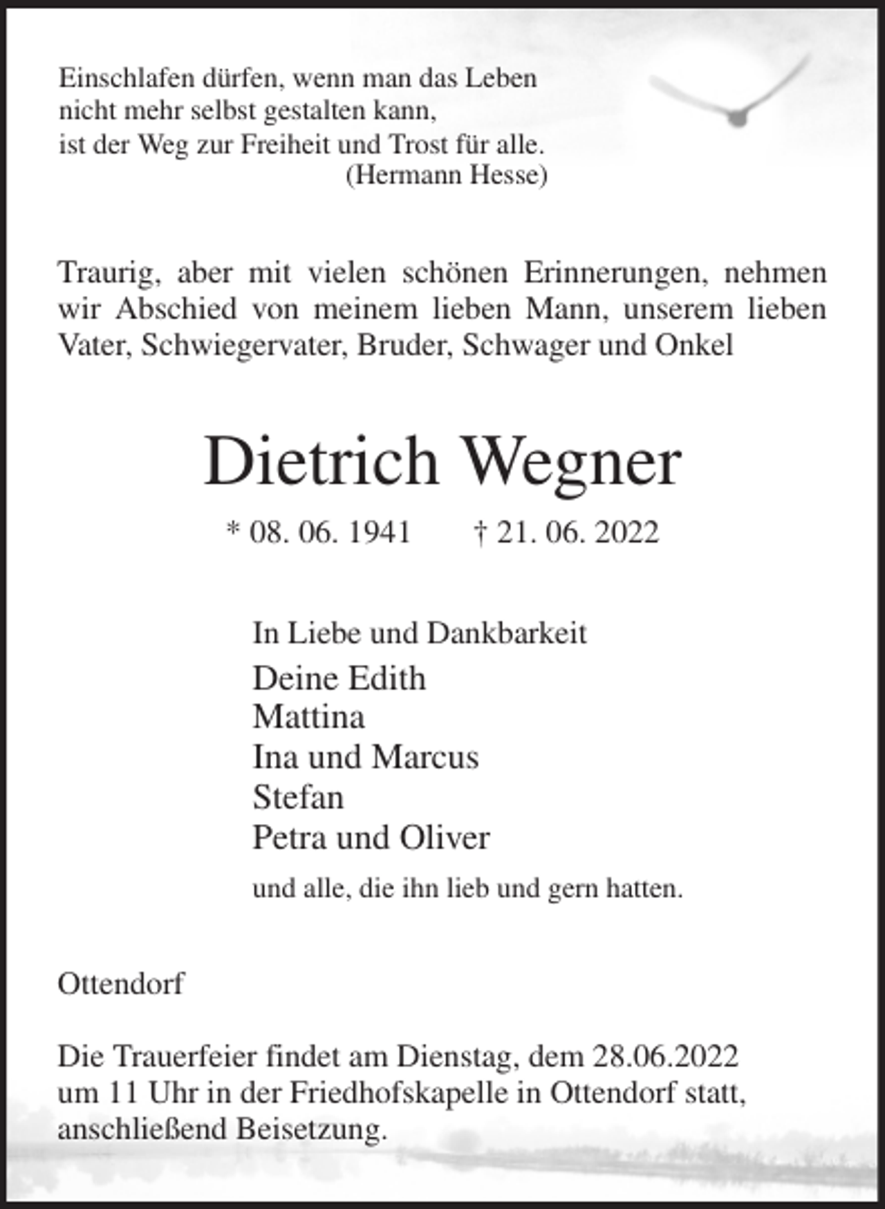 <p>Einschlafen dürfen, wenn man das Leben<br />nicht mehr selbst gestalten kann,<br />ist der Weg zur Freiheit und Trost für alle.<br />(Hermann Hesse)<br />Traurig, aber mit vielen schönen Erinnerungen, nehmen wir Abschied von meinem lieben Mann, unserem lieben Vater, Schwiegervater, Bruder, Schwager und Onkel<br />Dietrich Wegner<br />* 08. 06. 1941 † 21. 06. 2022<br />In Liebe und Dankbarkeit<br />Deine Edith<br />Mattina<br />Ina und Marcus<br />Stefan<br />Petra und Oliver<br />und alle, die ihn lieb und gern hatten.<br />Ottendorf</p><p>Die Trauerfeier findet am Dienstag, dem 28.06.2022<br />um 11 Uhr in der Friedhofskapelle in Ottendorf statt,<br />anschließend Beisetzung.</p>