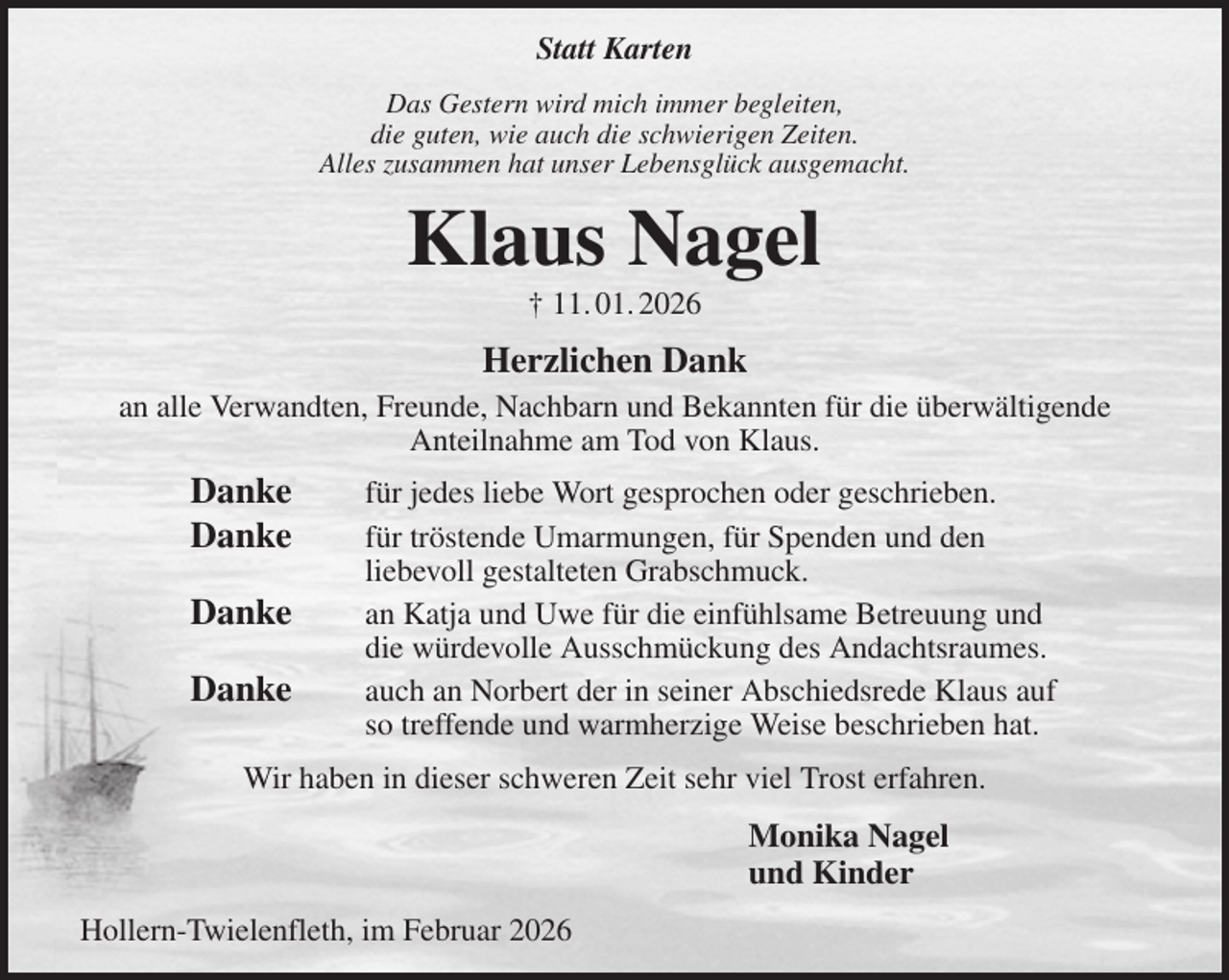 <p>Statt Karten<br />Das Gestern wird mich immer begleiten,<br />die guten, wie auch die schwierigen Zeiten.<br />Alles zusammen hat unser Lebensglück ausgemacht.<br />Klaus Nagel<br />† 11. 01. 2026<br />Herzlichen Dank<br />an alle Verwandten, Freunde, Nachbarn und Bekannten für die überwältigende<br />Anteilnahme am Tod von Klaus.<br />Danke für jedes liebe Wort gesprochen oder geschrieben.<br />Danke für tröstende Umarmungen, für Spenden und den<br />liebevoll gestalteten Grabschmuck.<br />Danke an Katja und Uwe für die einfühlsame Betreuung und<br />die würdevolle Ausschmückung des Andachtsraumes.<br />Danke auch an Norbert der in seiner Abschiedsrede Klaus auf<br />so treffende und warmherzige Weise beschrieben hat.<br />Wir haben in dieser schweren Zeit sehr viel Trost erfahren.<br />Monika Nagel<br />und Kinder<br />Hollern-Twielenfleth, im Februar 2026</p>