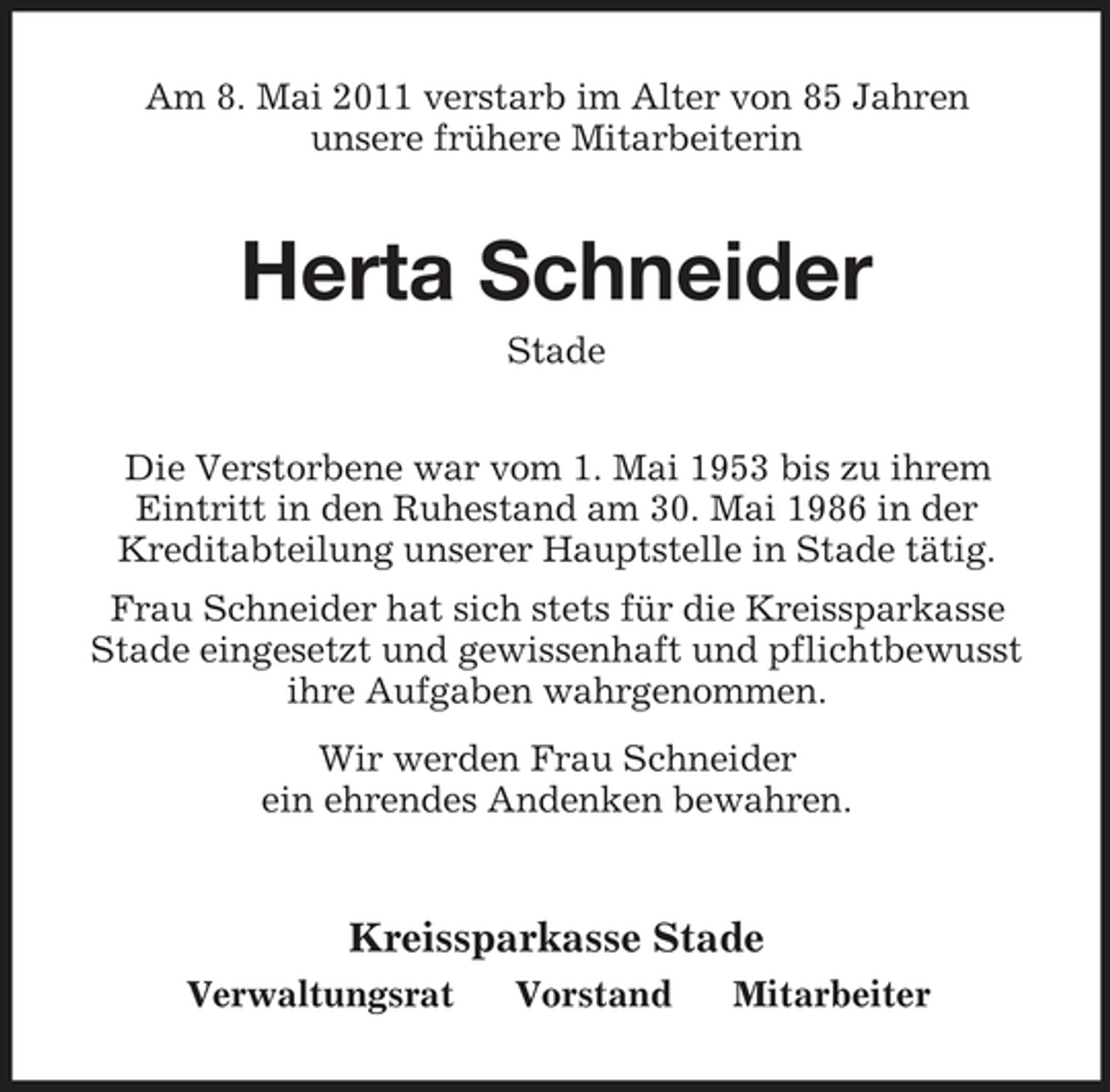 <p>Am 8. Mai 2011 verstarb im Alter von 85 Jahren unsere frühere Mitarbeiterin</p><p>Herta Schneider<br />Stade Die Verstorbene war vom 1. Mai 1953 bis zu ihrem Eintritt in den Ruhestand am 30. Mai 1986 in der Kreditabteilung unserer Hauptstelle in Stade tätig. Frau Schneider hat sich stets für die Kreissparkasse Stade eingesetzt und gewissenhaft und pflichtbewusst ihre Aufgaben wahrgenommen. Wir werden Frau Schneider ein ehrendes Andenken bewahren.</p><p>Kreissparkasse Stade<br />Verwaltungsrat Vorstand Mitarbeiter</p>
