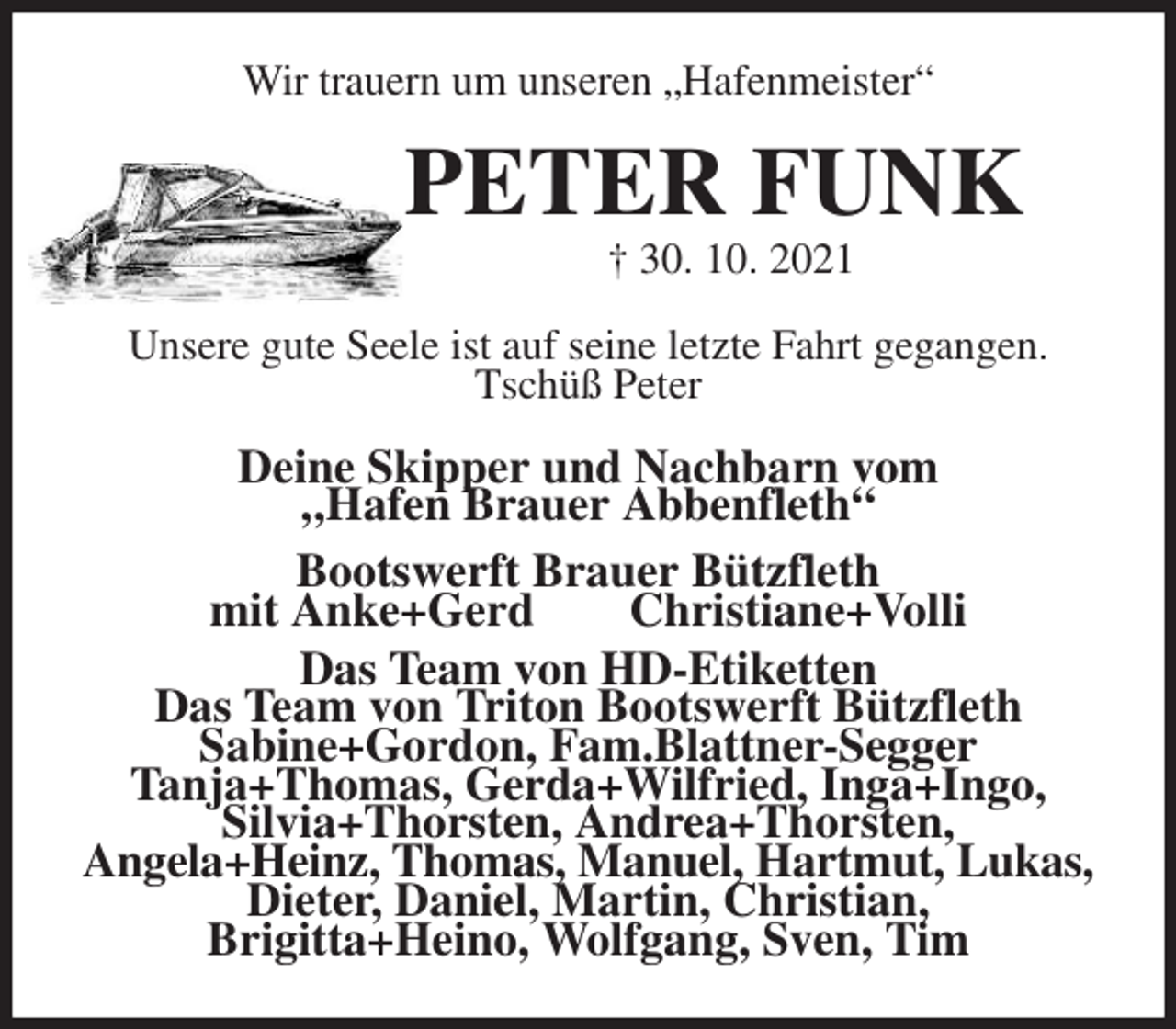 <p>Wir trauern um unseren „Hafenmeister“<br />PETER FUNK<br />† 30. 10. 2021<br />Unsere gute Seele ist auf seine letzte Fahrt gegangen.<br />Tschüß Peter<br />Deine Skipper und Nachbarn vom<br />„Hafen Brauer Abbenfleth“<br />Bootswerft Brauer Bützfleth<br />mit Anke+Gerd Christiane+Volli<br />Das Team von HD-Etiketten<br />Das Team von Triton Bootswerft Bützfleth<br />Sabine+Gordon, Fam.Blattner-Segger<br />Tanja+Thomas, Gerda+Wilfried, Inga+Ingo,<br />Silvia+Thorsten, Andrea+Thorsten,<br />Angela+Heinz, Thomas, Manuel, Hartmut, Lukas, Dieter, Daniel, Martin, Christian,<br />Brigitta+Heino, Wolfgang, Sven, Tim</p>