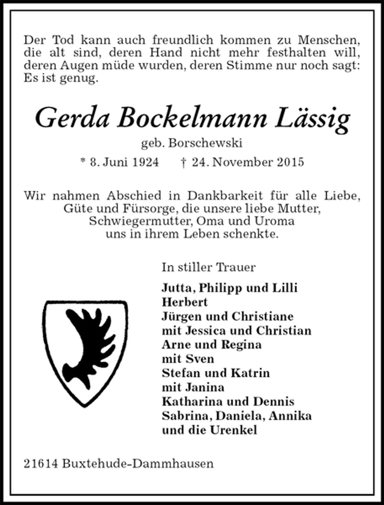 <p>Der Tod kann auch freundlich kommen zu Menschen,<br />die alt sind, deren Hand nicht mehr festhalten will,<br />deren Augen müde wurden, deren Stimme nur noch sagt: Es ist genug.<br />Gerda Bockelmann Lässig<br />geb. Borschewski<br />* 8. Juni 1924 † 24. November 2015<br />Wir nahmen Abschied in Dankbarkeit für alle Liebe, Güte und Fürsorge, die unsere liebe Mutter,<br />Schwiegermutter, Oma und Uroma<br />uns in ihrem Leben schenkte.<br />In stiller Trauer<br />Jutta, Philipp und Lilli<br />Herbert<br />Jürgen und Christiane<br />mit Jessica und Christian<br />Arne und Regina<br />mit Sven<br />Stefan und Katrin<br />mit Janina<br />Katharina und Dennis<br />Sabrina, Daniela, Annika<br />und die Urenkel<br />21614 Buxtehude-Dammhausen</p>
