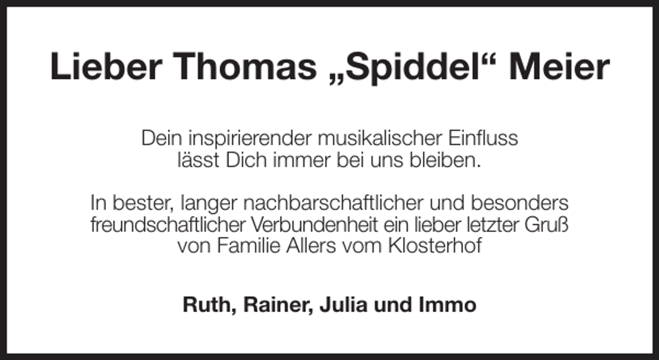 <p>Lieber Thomas „Spiddel“ Meier<br />Dein inspirierender musikalischer Einfluss<br />lässt Dich immer bei uns bleiben.</p><p>In bester, langer nachbarschaftlicher und besonders<br />freundschaftlicher Verbundenheit ein lieber letzter Gruß<br />von Familie Allers vom Klosterhof<br />Ruth, Rainer, Julia und Immo</p>