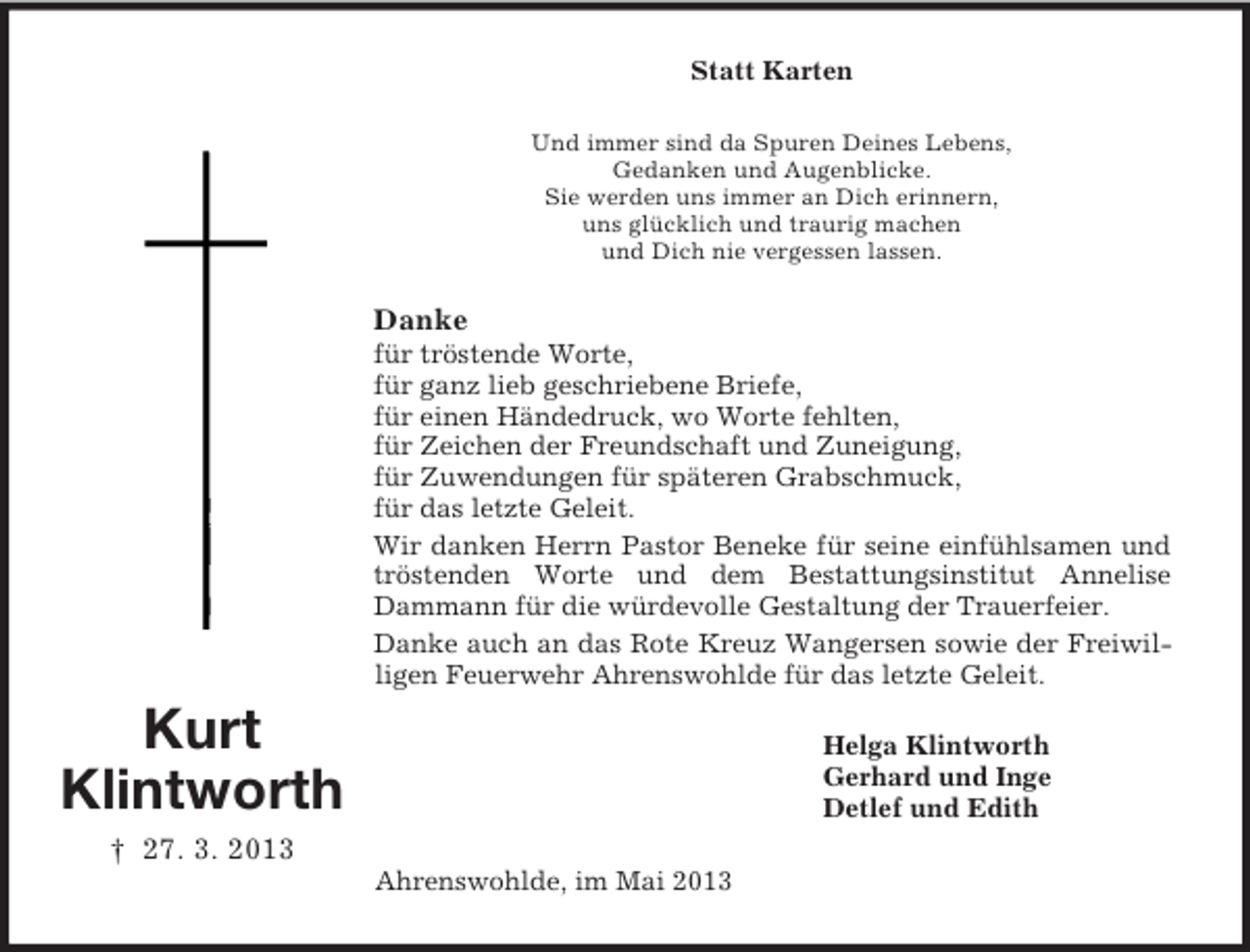 <p>Statt Karten<br />Und immer sind da Spuren Deines Lebens,<br />Gedanken und Augenblicke.<br />Sie werden uns immer an Dich erinnern,<br />uns glücklich und traurig machen<br />und Dich nie vergessen lassen.</p><p>Danke<br />für tröstende Worte,<br />für ganz lieb geschriebene Briefe,<br />für einen Händedruck, wo Worte fehlten,<br />für Zeichen der Freundschaft und Zuneigung,<br />für Zuwendungen für späteren Grabschmuck,<br />für das letzte Geleit.<br />Wir danken Herrn Pastor Beneke für seine einfühlsamen und<br />tröstenden Worte und dem Bestattungsinstitut Annelise<br />Dammann für die würdevolle Gestaltung der Trauerfeier.<br />Danke auch an das Rote Kreuz Wangersen sowie der Freiwilligen Feuerwehr Ahrenswohlde für das letzte Geleit.</p><p>Kurt<br />Klintworth</p><p>Helga Klintworth<br />Gerhard und Inge<br />Detlef und Edith</p><p>† 27. 3. 2013<br />Ahrenswohlde, im Mai 2013</p>