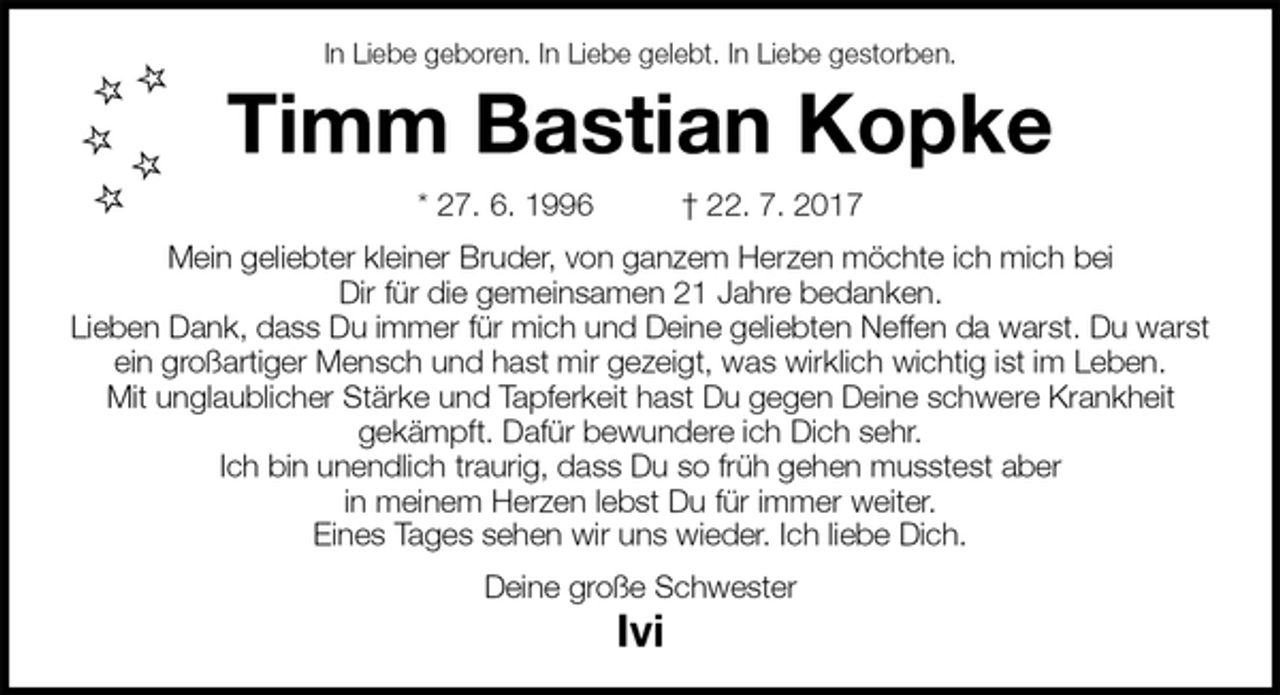 <p>In Liebe geboren. In Liebe gelebt. In Liebe gestorben.<br />Timm Bastian Kopke<br />* 27. 6. 1996 † 22. 7. 2017<br />Mein geliebter kleiner Bruder, von ganzem Herzen möchte ich mich bei<br />Dir für die gemeinsamen 21 Jahre bedanken.<br />Lieben Dank, dass Du immer für mich und Deine geliebten Neffen da warst. Du warst ein großartiger Mensch und hast mir gezeigt, was wirklich wichtig ist im Leben.<br />Mit unglaublicher Stärke und Tapferkeit hast Du gegen Deine schwere Krankheit<br />gekämpft. Dafür bewundere ich Dich sehr.<br />Ich bin unendlich traurig, dass Du so früh gehen musstest aber<br />in meinem Herzen lebst Du für immer weiter.<br />Eines Tages sehen wir uns wieder. Ich liebe Dich.<br />Deine große Schwester<br />Ivi</p>