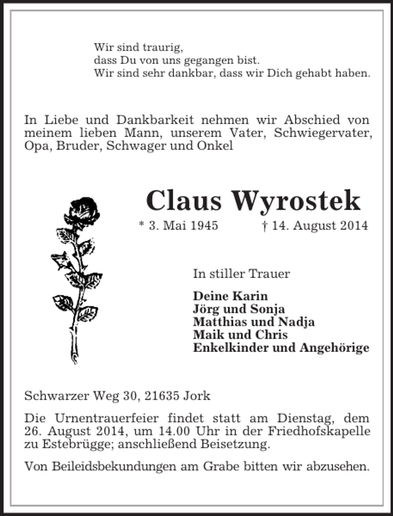 <p>Wir sind traurig,<br />dass Du von uns gegangen bist.<br />Wir sind sehr dankbar, dass wir Dich gehabt haben.<br />In Liebe und Dankbarkeit nehmen wir Abschied von meinem lieben Mann, unserem Vater, Schwiegervater, Opa, Bruder, Schwager und Onkel<br />Claus Wyrostek<br />* 3. Mai 1945 † 14. August 2014<br />In stiller Trauer<br />Deine Karin<br />Jörg und Sonja<br />Matthias und Nadja<br />Maik und Chris<br />Enkelkinder und Angehörige<br />Schwarzer Weg 30, 21635 Jork<br />Die Urnentrauerfeier findet statt am Dienstag, dem<br />26. August 2014, um 14.00 Uhr in der Friedhofskapelle zu Estebrügge; anschließend Beisetzung.<br />Von Beileidsbekundungen am Grabe bitten wir abzusehen.</p>