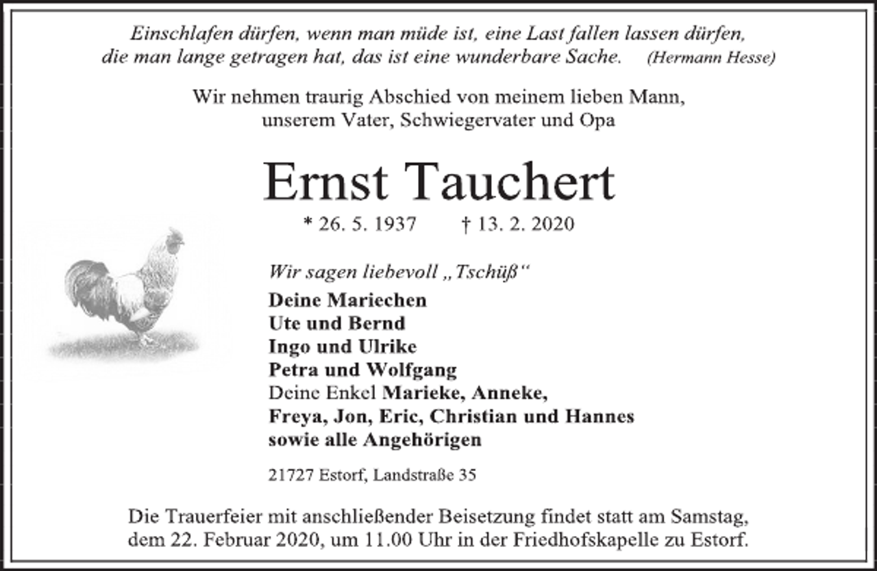 <p>Einschlafen dürfen, wenn man müde ist, eine Last fallen lassen dürfen,<br />die man lange getragen hat, das ist eine wunderbare Sache. (Hermann Hesse)<br />Wir nehmen traurig Abschied von meinem lieben Mann,<br />unserem Vater, Schwiegervater und Opa<br />Ernst Tauchert<br />* 26. 5. 1937 † 13. 2. 2020<br />Wir sagen liebevoll „Tschüß“<br />Deine Mariechen<br />Ute und Bernd<br />Ingo und Ulrike<br />Petra und Wolfgang<br />Deine Enkel Marieke, Anneke,<br />Freya, Jon, Eric, Christian und Hannes<br />sowie alle Angehörigen<br />21727 Estorf, Landstraße 35<br />Die Trauerfeier mit anschließender Beisetzung findet statt am Samstag,<br />dem 22. Februar 2020, um 11.00 Uhr in der Friedhofskapelle zu Estorf.</p>