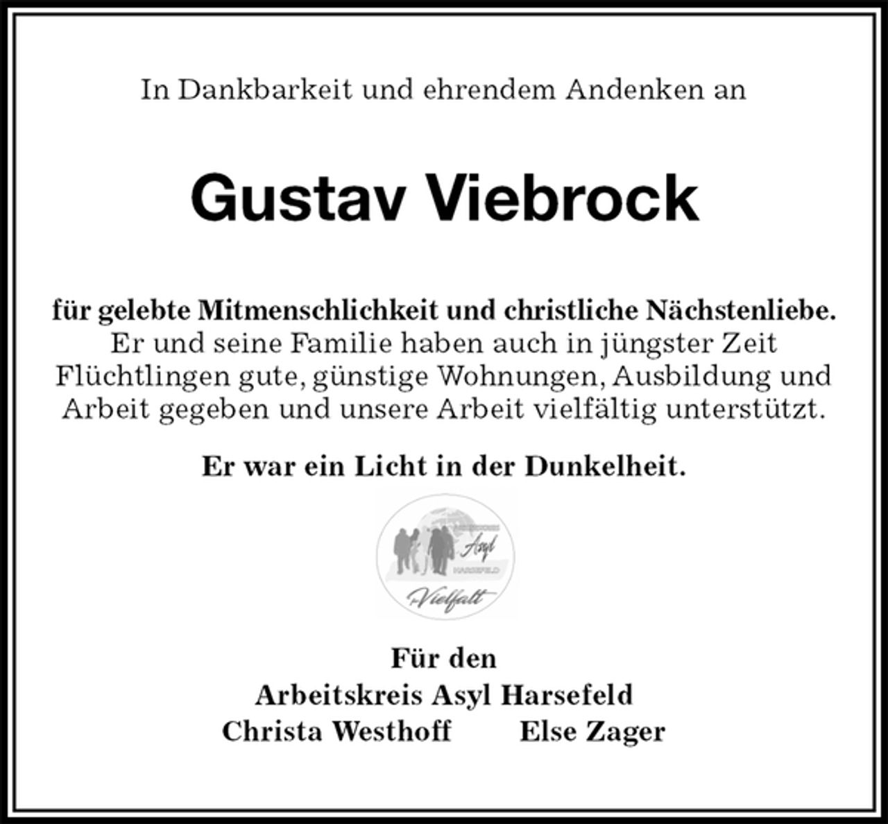 <p>In Dankbarkeit und ehrendem Andenken an<br />Gustav Viebrock<br />für gelebte Mitmenschlichkeit und christliche Nächstenliebe. Er und seine Familie haben auch in jüngster Zeit<br />Flüchtlingen gute, günstige Wohnungen, Ausbildung und Arbeit gegeben und unsere Arbeit vielfältig unterstützt.</p><p>Er war ein Licht in der Dunkelheit.<br />Für den<br />Arbeitskreis Asyl Harsefeld<br />Christa Westhoff Else Zager</p>