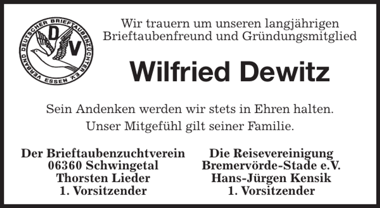 <p>Wir trauern um unseren langjährigen<br />Brieftaubenfreund und Gründungsmitglied<br />Wilfried Dewitz<br />Sein Andenken werden wir stets in Ehren halten.<br />Unser Mitgefühl gilt seiner Familie.<br />Der Brieftaubenzuchtverein Die Reisevereinigung<br />06360 Schwingetal Bremervörde-Stade e.V.<br />Thorsten Lieder Hans-Jürgen Kensik<br />1. Vorsitzender 1. Vorsitzender</p>