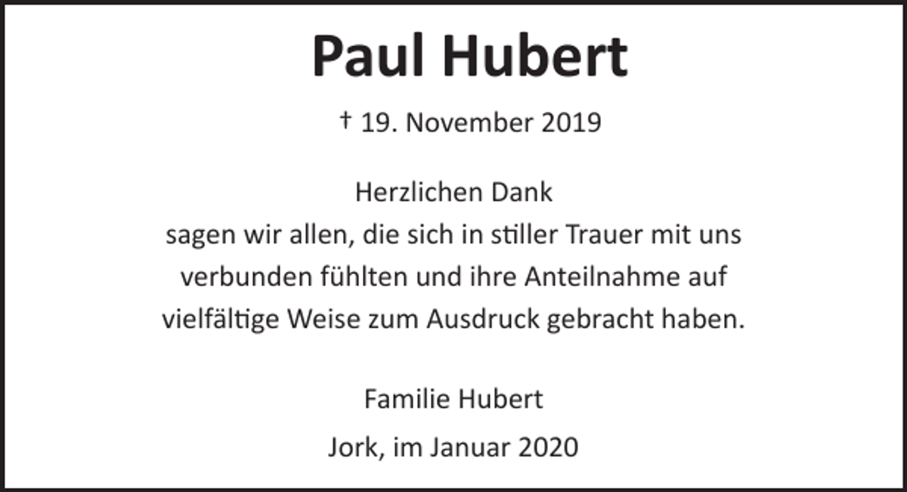 <p>Paul Hubert</p>
<p>† 19. November 2019</p>
<p>Herzlichen Dank<br />sagen wir allen, die sich in stiller Trauer mit uns<br />verbunden fühlten und ihre Anteilnahme auf<br />vielfältige Weise zum Ausdruck gebracht haben.</p>
<p>Familie Hubert</p>
<p>Jork, im Januar 2020</p>