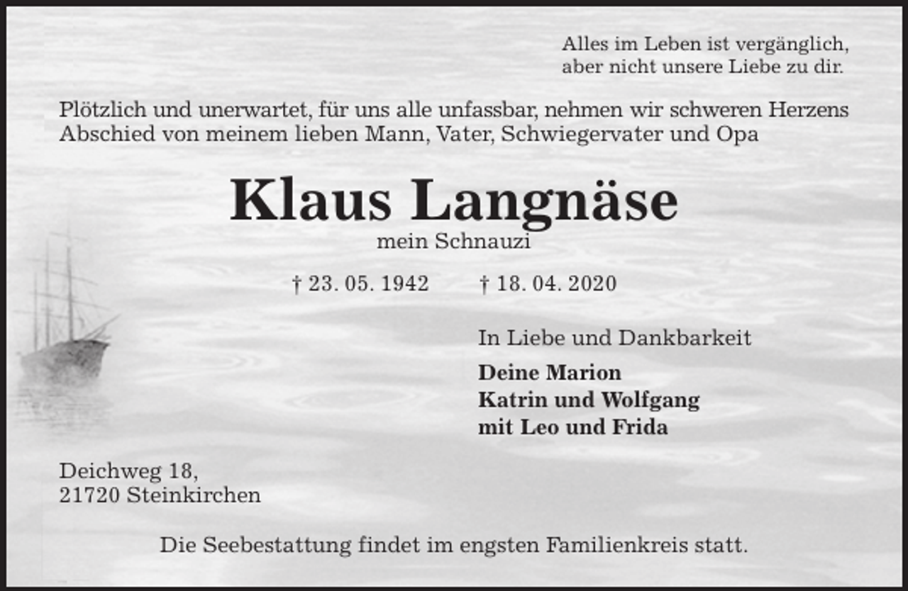<p>Alles im Leben ist vergänglich,<br />aber nicht unsere Liebe zu dir.<br />Plötzlich und unerwartet, für uns alle unfassbar, nehmen wir schweren Herzens<br />Abschied von meinem lieben Mann, Vater, Schwiegervater und Opa<br />Klaus Langnäse<br />mein Schnauzi<br />† 23. 05. 1942 † 18. 04. 2020<br />In Liebe und Dankbarkeit<br />Deine Marion<br />Katrin und Wolfgang<br />mit Leo und Frida<br />Deichweg 18,<br />21720 Steinkirchen</p>
<p>Die Seebestattung findet im engsten Familienkreis statt.</p>