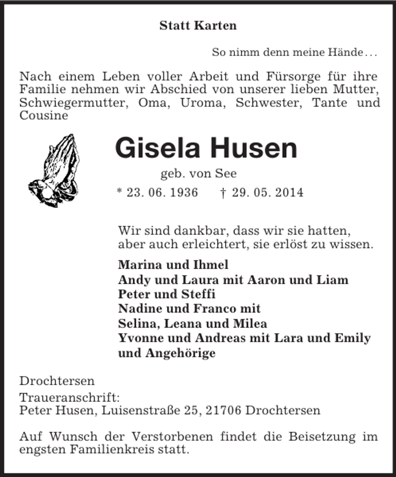 <p>Statt Karten<br />So nimm denn meine Hände . . .<br />Nach einem Leben voller Arbeit und Fürsorge für ihre<br />Familie nehmen wir Abschied von unserer lieben Mutter, Schwiegermutter, Oma, Uroma, Schwester, Tante und Cousine<br />Gisela Husen<br />geb. von See<br />* 23. 06. 1936 † 29. 05. 2014<br />Wir sind dankbar, dass wir sie hatten,<br />aber auch erleichtert, sie erlöst zu wissen.<br />Marina und Ihmel<br />Andy und Laura mit Aaron und Liam<br />Peter und Steffi<br />Nadine und Franco mit<br />Selina, Leana und Milea<br />Yvonne und Andreas mit Lara und Emily<br />und Angehörige<br />Drochtersen<br />Traueranschrift:<br />Peter Husen, Luisenstraße 25, 21706 Drochtersen<br />Auf Wunsch der Verstorbenen findet die Beisetzung im engsten Familienkreis statt.</p>
