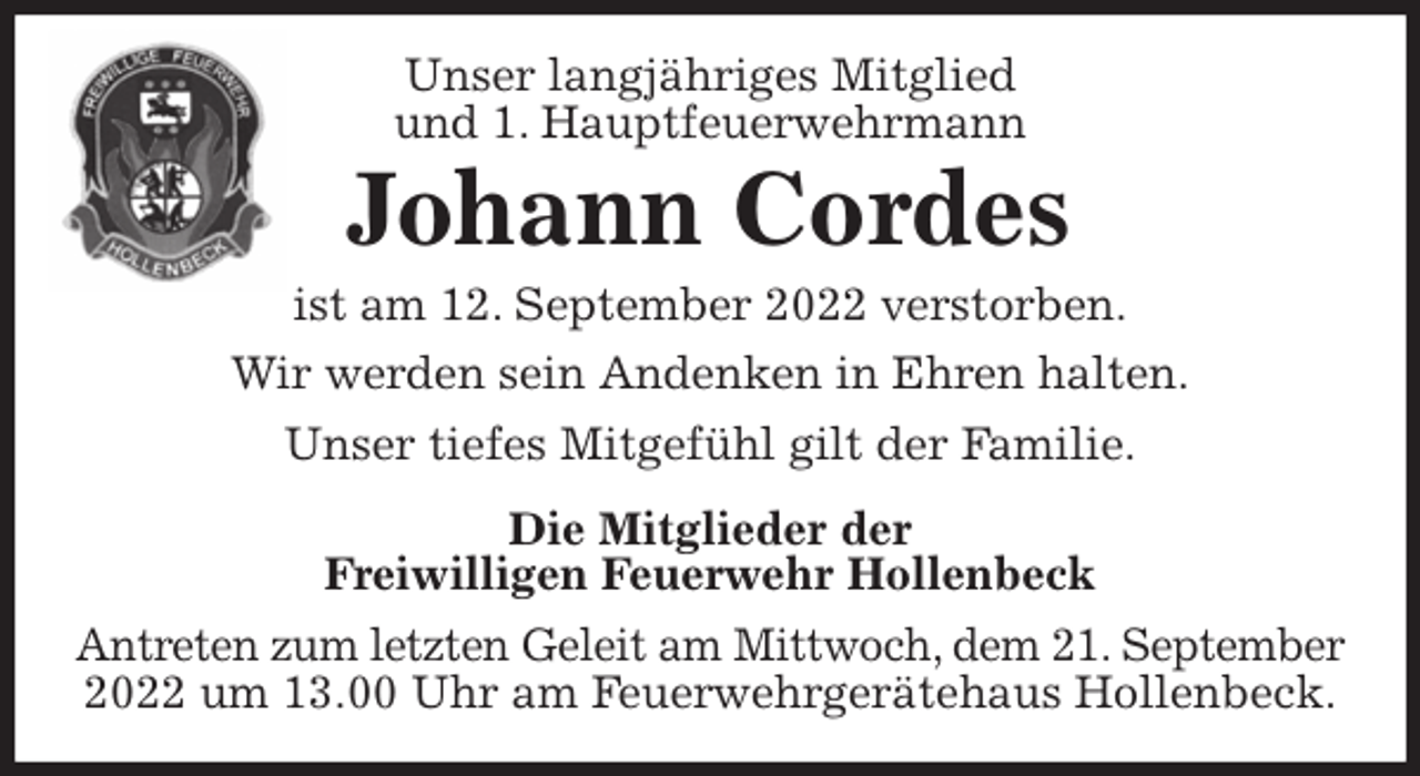 <p>Unser langjähriges Mitglied<br />und 1. Hauptfeuerwehrmann<br />Johann Cordes<br />ist am 12. September 2022 verstorben.<br />Wir werden sein Andenken in Ehren halten.<br />Unser tiefes Mitgefühl gilt der Familie.<br />Die Mitglieder der<br />Freiwilligen Feuerwehr Hollenbeck<br />Antreten zum letzten Geleit am Mittwoch, dem 21. September<br />2022 um 13.00 Uhr am Feuerwehrgerätehaus Hollenbeck.</p>