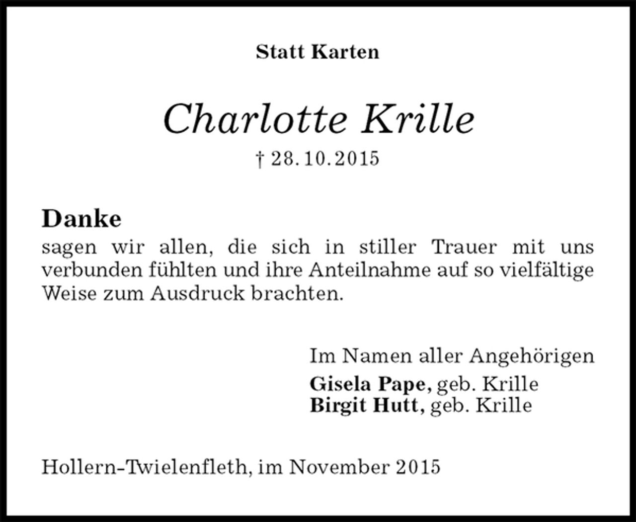 <p>Statt Karten<br />Charlotte Krille<br />† 28. 10. 2015<br />Danke<br />sagen wir allen, die sich in stiller Trauer mit uns<br />verbunden fühlten und ihre Anteilnahme auf so vielfältige Weise zum Ausdruck brachten.<br />Im Namen aller Angehörigen<br />Gisela Pape, geb. Krille<br />Birgit Hutt, geb. Krille<br />Hollern-Twielenfleth, im November 2015</p>