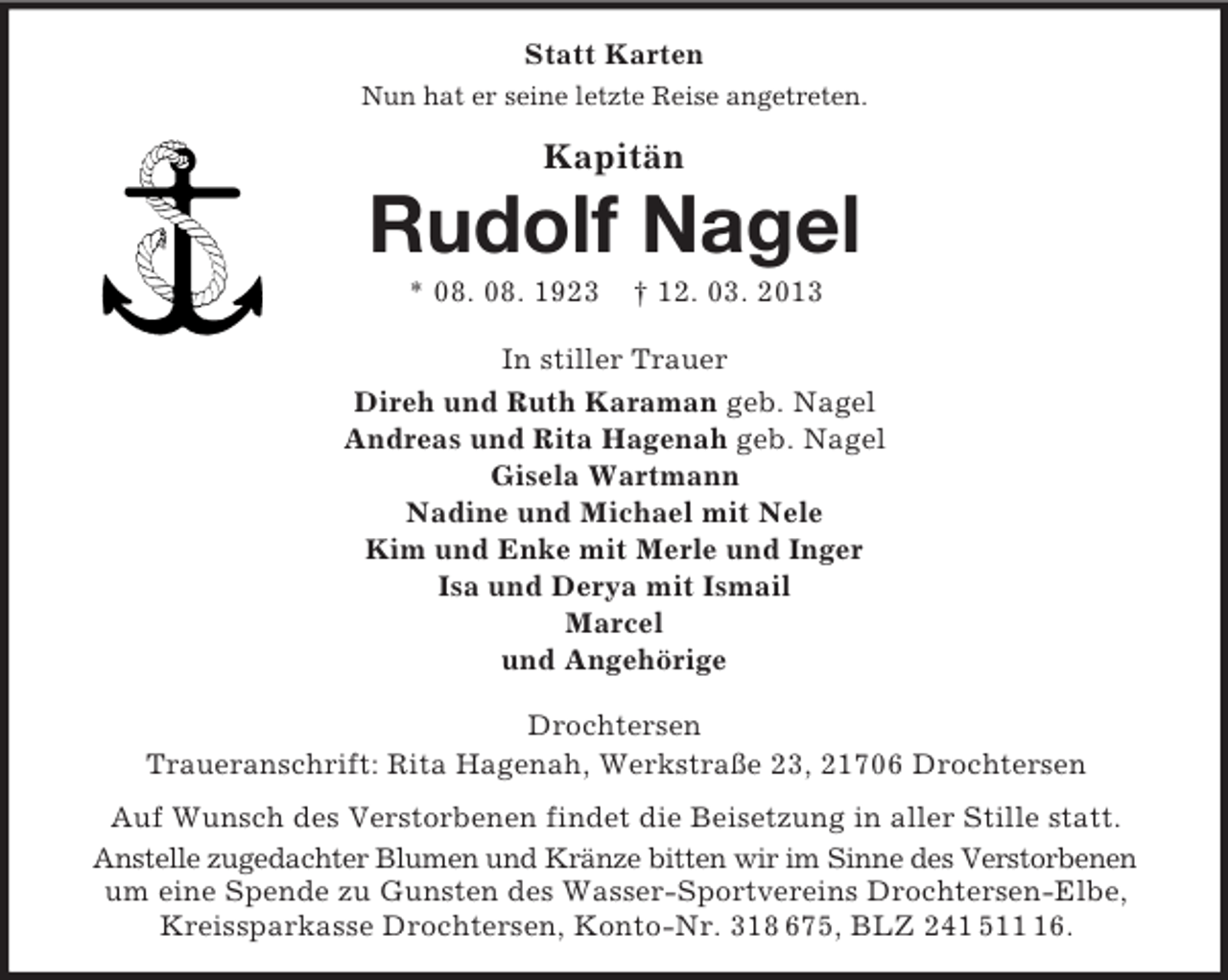 <p>Statt Karten<br />Nun hat er seine letzte Reise angetreten.</p>
<p>Kapitän</p>
<p>Rudolf Nagel<br />* 08. 08. 1923</p>
<p>† 12. 03. 2013</p>
<p>In stiller Trauer<br />Direh und Ruth Karaman geb. Nagel<br />Andreas und Rita Hagenah geb. Nagel<br />Gisela Wartmann<br />Nadine und Michael mit Nele<br />Kim und Enke mit Merle und Inger<br />Isa und Derya mit Ismail<br />Marcel<br />und Angehörige<br />Drochtersen<br />Traueranschrift: Rita Hagenah, Werkstraße 23, 21706 Drochtersen<br />Auf Wunsch des Verstorbenen findet die Beisetzung in aller Stille statt.<br />Anstelle zugedachter Blumen und Kränze bitten wir im Sinne des Verstorbenen<br />um eine Spende zu Gunsten des Wasser-Sportvereins Drochtersen-Elbe,<br />Kreissparkasse Drochtersen, Konto-Nr. 318 675, BLZ 241 516.</p>