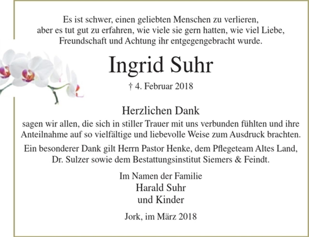 <p>Es ist schwer, einen geliebten Menschen zu verlieren,<br />aber es tut gut zu erfahren, wie viele sie gern hatten, wie viel Liebe, Freundschaft und Achtung ihr entgegengebracht wurde.</p>
<p>Ingrid Suhr<br />+ 4. Februar 2018</p>
<p>Herzlichen Dank<br />sagen wir allen, die sich in stiller Trauer mit uns verbunden fühlten und ihre Anteilnahme auf so vielfältige und liebevolle Weise zum Ausdruck brachten.</p>
<p>Ein besonderer Dank gilt Herrn Pastor Henke, dem Pflegeteam Altes Land, Dr. Sulzer sowie dem Bestattungsinstitut Siemers &amp; Feindt.</p>
<p>Im Namen der Familie<br />Harald Suhr<br />und Kinder</p>
<p>Jork, im März 2018</p>