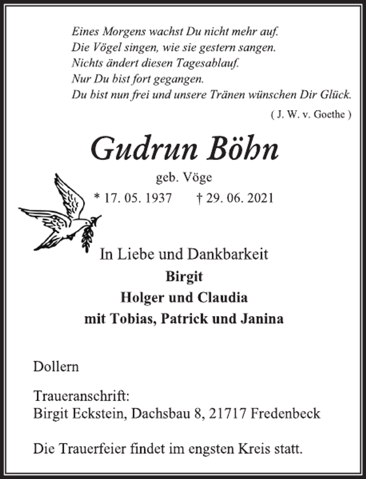 <p>Eines Morgens wachst Du nicht mehr auf.<br />Die Vögel singen, wie sie gestern sangen.<br />Nichts ändert diesen Tagesablauf.<br />Nur Du bist fort gegangen.<br />Du bist nun frei und unsere Tränen wünschen Dir Glück.<br />( J. W. v. Goethe )<br />Gudrun Böhn<br />geb. Vöge<br />* 17. 05. 1937 † 29. 06. 2021<br />In Liebe und Dankbarkeit<br />Birgit<br />Holger und Claudia<br />mit Tobias, Patrick und Janina<br />Dollern<br />Traueranschrift:<br />Birgit Eckstein, Dachsbau 8, 21717 Fredenbeck<br />Die Trauerfeier findet im engsten Kreis statt.</p>