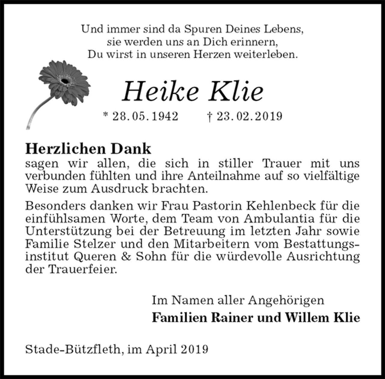 <p>Und immer sind da Spuren Deines Lebens,<br />sie werden uns an Dich erinnern,<br />Du wirst in unseren Herzen weiterleben.<br />Heike Klie<br />* 28. 05. 1942 † 23. 02. 2019<br />Herzlichen Dank<br />sagen wir allen, die sich in stiller Trauer mit uns<br />verbunden fühlten und ihre Anteilnahme auf so vielfältige<br />Weise zum Ausdruck brachten.<br />Besonders danken wir Frau Pastorin Kehlenbeck für die einfühlsamen Worte, dem Team von Ambulantia für die Unterstützung bei der Betreuung im letzten Jahr sowie Familie Stelzer und den Mitarbeitern vom Bestattungsinstitut Queren &amp; Sohn für die würdevolle Ausrichtung der Trauerfeier.<br />Im Namen aller Angehörigen<br />Familien Rainer und Willem Klie<br />Stade-Bützfleth, im April 2019</p>