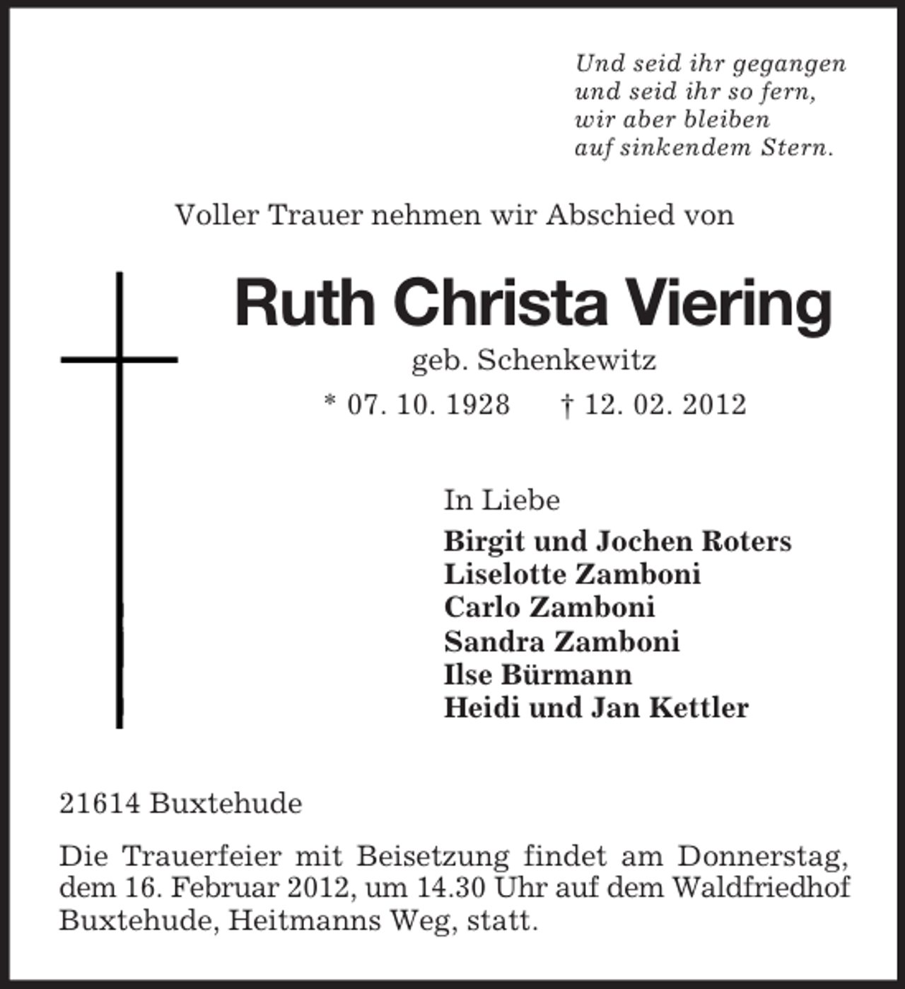 <p>Und seid ihr gegangen<br />und seid ihr so fern,<br />wir aber bleiben<br />auf sinkendem Stern.</p><p>Voller Trauer nehmen wir Abschied von</p><p>Ruth Christa Viering<br />geb. Schenkewitz<br />* 07. 10. 1928<br />† 12. 02. 2012<br />In Liebe<br />Birgit und Jochen Roters<br />Liselotte Zamboni<br />Carlo Zamboni<br />Sandra Zamboni<br />Ilse Bürmann<br />Heidi und Jan Kettler<br />21614 Buxtehude<br />Die Trauerfeier mit Beisetzung findet am Donnerstag,<br />dem 16. Februar 2012, um 14.30 Uhr auf dem Waldfriedhof<br />Buxtehude, Heitmanns Weg, statt.</p>