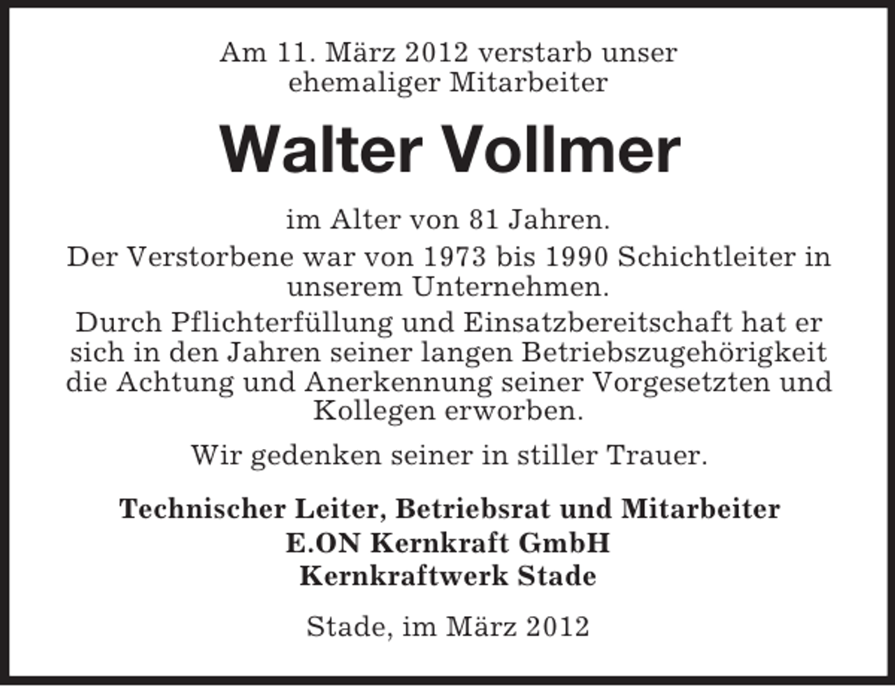 <p>Am 11. März 2012 verstarb unser<br />ehemaliger Mitarbeiter</p><p>Walter Vollmer<br />im Alter von 81 Jahren.<br />Der Verstorbene war von 1973 bis 1990 Schichtleiter in<br />unserem Unternehmen.<br />Durch Pflichterfüllung und Einsatzbereitschaft hat er<br />sich in den Jahren seiner langen Betriebszugehörigkeit<br />die Achtung und Anerkennung seiner Vorgesetzten und<br />Kollegen erworben.<br />Wir gedenken seiner in stiller Trauer.<br />Technischer Leiter, Betriebsrat und Mitarbeiter<br />E.ON Kernkraft GmbH<br />Kernkraftwerk Stade<br />Stade, im März 2012</p>