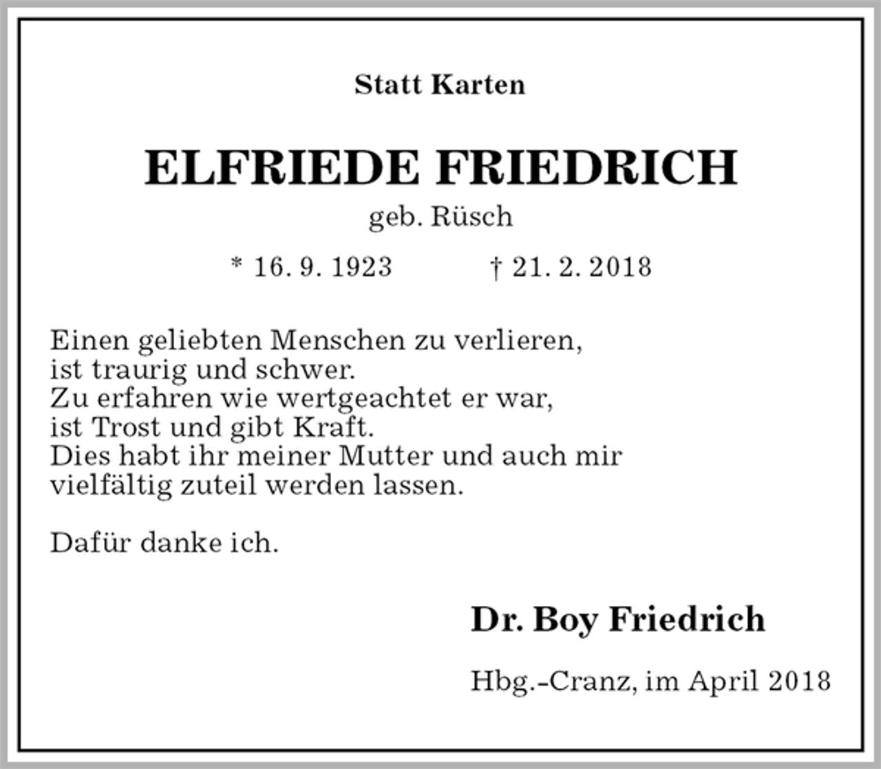 <p>Statt Karten<br />ELFRIEDE FRIEDRICH<br />geb. Rüsch<br />* 16. 9. 1923 † 21. 2. 2018<br />Einen geliebten Menschen zu verlieren,<br />ist traurig und schwer.<br />Zu erfahren wie wertgeachtet er war,<br />ist Trost und gibt Kraft.<br />Dies habt ihr meiner Mutter und auch mir<br />vielfältig zuteil werden lassen.</p><p>Dafür danke ich.<br />Dr. Boy Friedrich<br />Hbg.-Cranz, im April 2018</p>