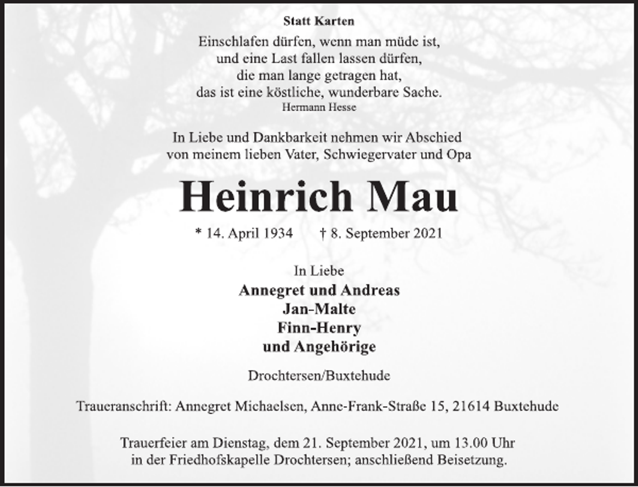 <p>Statt Karten<br />Einschlafen dürfen, wenn man müde ist,<br />und eine Last fallen lassen dürfen,<br />die man lange getragen hat,<br />das ist eine köstliche, wunderbare Sache.<br />Hermann Hesse<br />In Liebe und Dankbarkeit nehmen wir Abschied<br />von meinem lieben Vater, Schwiegervater und Opa<br />Heinrich Mau<br />* 14. April 1934 † 8. September 2021<br />In Liebe<br />Annegret und Andreas<br />Jan-Malte<br />Finn-Henry<br />und Angehörige<br />Drochtersen/Buxtehude<br />Traueranschrift: Annegret Michaelsen, Anne-Frank-Straße 15, 21614 Buxtehude<br />Trauerfeier am Dienstag, dem 21. September 2021, um 13.00 Uhr<br />in der Friedhofskapelle Drochtersen; anschließend Beisetzung.</p>
