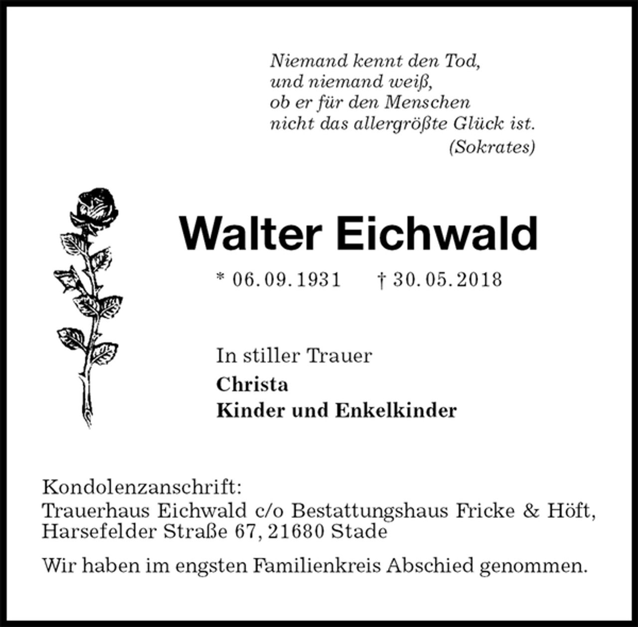 <p>Niemand kennt den Tod,<br />und niemand weiß,<br />ob er für den Menschen<br />nicht das allergrößte Glück ist.<br />(Sokrates)<br />Walter Eichwald<br />* 06. 09. 1931 † 30. 05. 2018<br />In stiller Trauer<br />Christa<br />Kinder und Enkelkinder<br />Kondolenzanschrift:<br />Trauerhaus Eichwald c/o Bestattungshaus Fricke &amp; Höft, Harsefelder Straße 67, 21680 Stade<br />Wir haben im engsten Familienkreis Abschied genommen.</p>