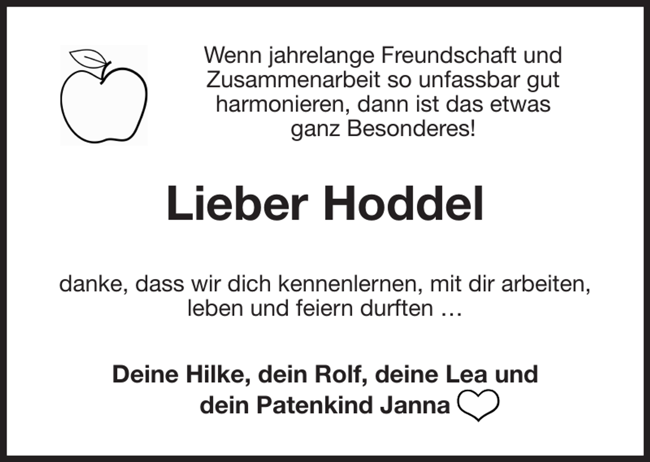 <p>Wenn jahrelange Freundschaft und<br />Zusammenarbeit so unfassbar gut<br />harmonieren, dann ist das etwas<br />ganz Besonderes!<br />Lieber Hoddel<br />danke, dass wir dich kennenlernen, mit dir arbeiten,<br />leben und feiern durften …<br />Deine Hilke, dein Rolf, deine Lea und<br />dein Patenkind Janna</p>