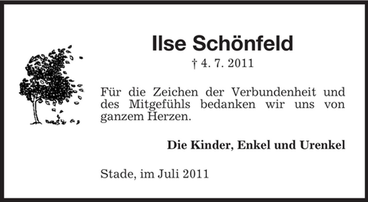 <p>Ilse Schönfeld<br />† 4. 7. 2011<br />Für die Zeichen der Verbundenheit und<br />des Mitgefühls bedanken wir uns von<br />ganzem Herzen.<br />Die Kinder, Enkel und Urenkel<br />Stade, im Juli 2011</p>