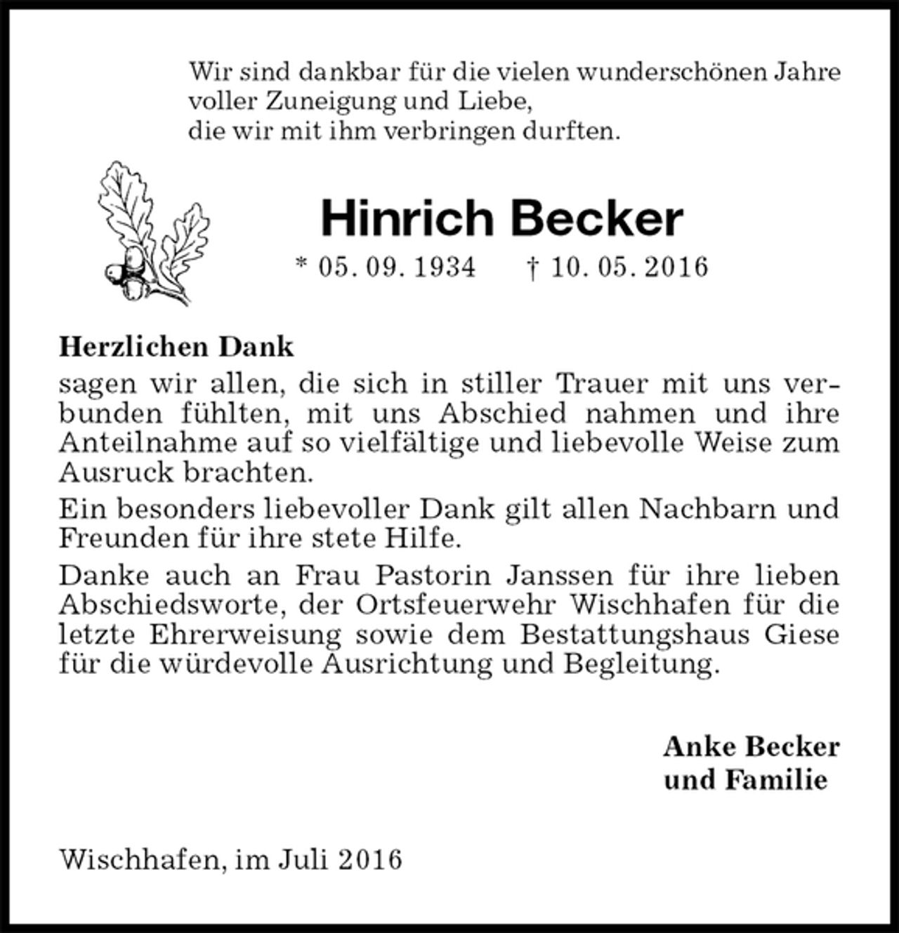 <p>Wir sind dankbar für die vielen wunderschönen Jahre<br />voller Zuneigung und Liebe,<br />die wir mit ihm verbringen durften.<br />Hinrich Becker<br />* 05. 09. 1934 † 10. 05. 2016<br />Herzlichen Dank<br />sagen wir allen, die sich in stiller Trauer mit uns verbunden fühlten, mit uns Abschied nahmen und ihre<br />Anteilnahme auf so vielfältige und liebevolle Weise zum Ausruck brachten.<br />Ein besonders liebevoller Dank gilt allen Nachbarn und Freunden für ihre stete Hilfe.<br />Danke auch an Frau Pastorin Janssen für ihre lieben Abschiedsworte, der Ortsfeuerwehr Wischhafen für die letzte Ehrerweisung sowie dem Bestattungshaus Giese für die würdevolle Ausrichtung und Begleitung.<br />Anke Becker<br />und Familie<br />Wischhafen, im Juli 2016</p>
