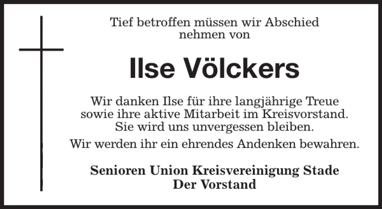 <p>Tief betroffen müssen wir Abschied<br />nehmen von<br />Ilse Völckers<br />Wir danken Ilse für ihre langjährige Treue<br />sowie ihre aktive Mitarbeit im Kreisvorstand.<br />Sie wird uns unvergessen bleiben.<br />Wir werden ihr ein ehrendes Andenken bewahren.<br />Senioren Union Kreisvereinigung Stade<br />Der Vorstand</p>