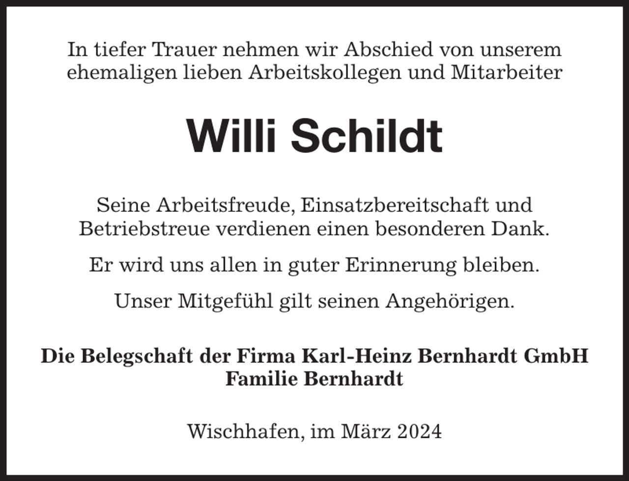 <p>In tiefer Trauer nehmen wir Abschied von unserem<br />ehemaligen lieben Arbeitskollegen und Mitarbeiter<br />Willi Schildt<br />Seine Arbeitsfreude, Einsatzbereitschaft und<br />Betriebstreue verdienen einen besonderen Dank.<br />Er wird uns allen in guter Erinnerung bleiben.<br />Unser Mitgefühl gilt seinen Angehörigen.<br />Die Belegschaft der Firma Karl-Heinz Bernhardt GmbH<br />Familie Bernhardt<br />Wischhafen, im März 2024</p>