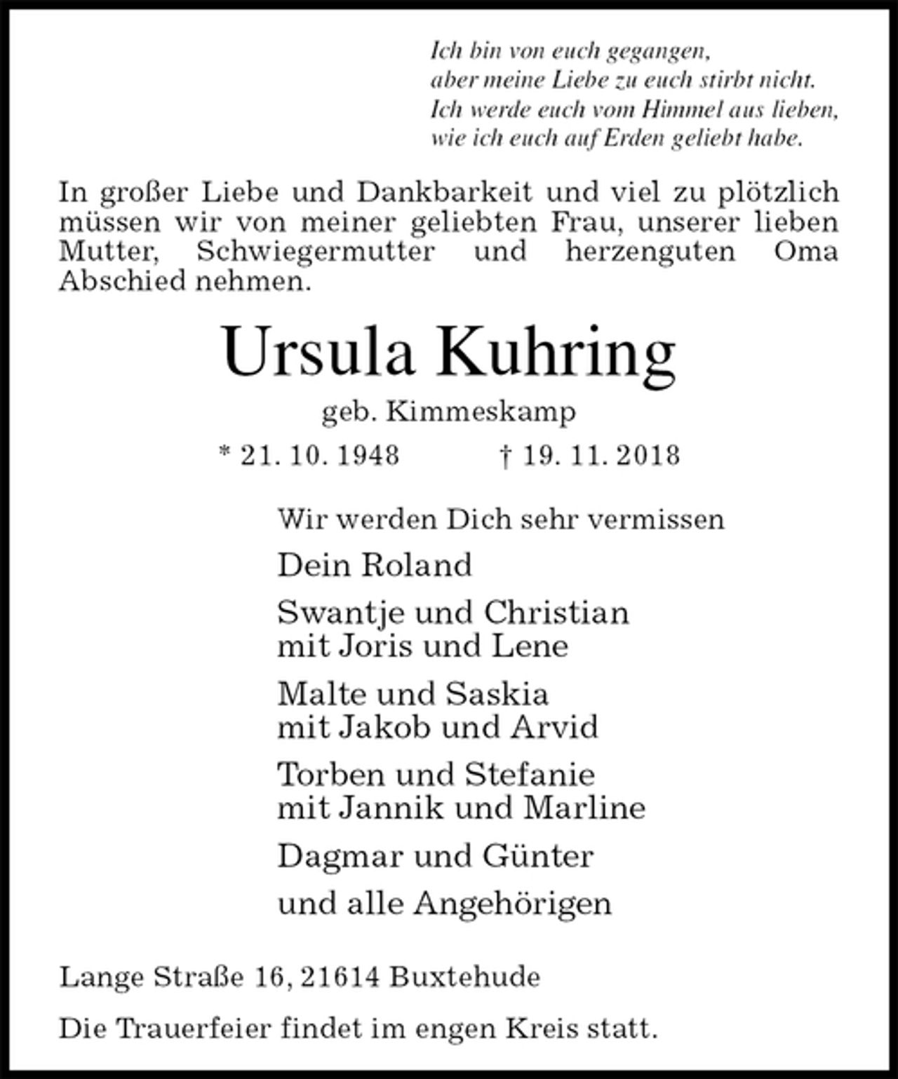 <p>Ich bin von euch gegangen,<br />aber meine Liebe zu euch stirbt nicht.<br />Ich werde euch vom Himmel aus lieben,<br />wie ich euch auf Erden geliebt habe.<br />In großer Liebe und Dankbarkeit und viel zu plötzlich müssen wir von meiner geliebten Frau, unserer lieben Mutter, Schwiegermutter und herzenguten Oma<br />Abschied nehmen.<br />Ursula Kuhring<br />geb. Kimmeskamp<br />* 21. 10. 1948 † 19. 11. 2018<br />Wir werden Dich sehr vermissen<br />Dein Roland<br />Swantje und Christian<br />mit Joris und Lene<br />Malte und Saskia<br />mit Jakob und Arvid<br />Torben und Stefanie<br />mit Jannik und Marline<br />Dagmar und Günter<br />und alle Angehörigen<br />Lange Straße 16, 21614 Buxtehude<br />Die Trauerfeier findet im engen Kreis statt.</p>