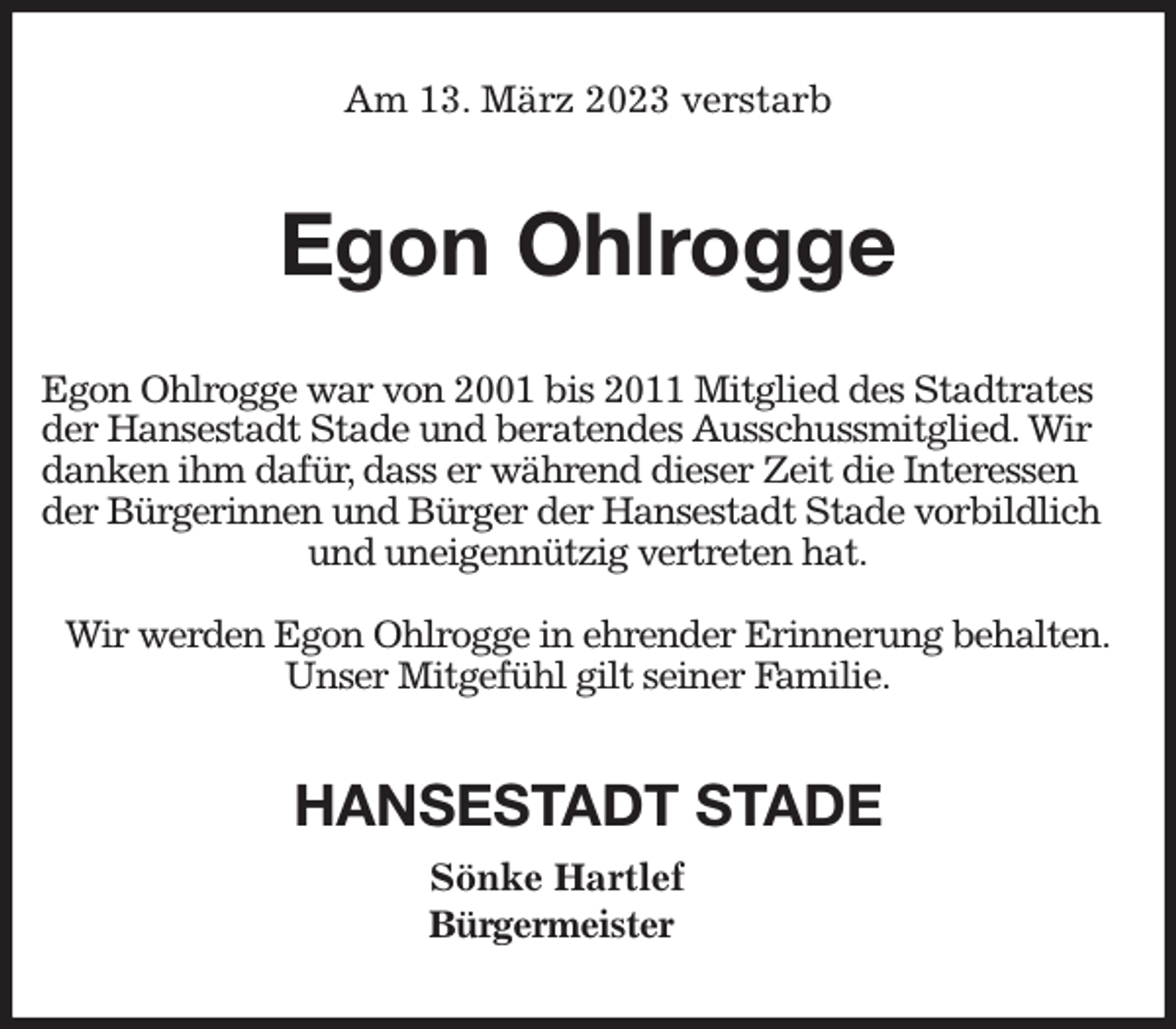 <p>Am 13. März 2023 verstarb<br />Egon Ohlrogge<br />Egon Ohlrogge war von 2001 bis 2011 Mitglied des Stadtrates der Hansestadt Stade und beratendes Ausschussmitglied. Wir danken ihm dafür, dass er während dieser Zeit die Interessen der Bürgerinnen und Bürger der Hansestadt Stade vorbildlich und uneigennützig vertreten hat.</p><p>Wir werden Egon Ohlrogge in ehrender Erinnerung behalten.<br />Unser Mitgefühl gilt seiner Familie.<br />HANSESTADT STADE<br />Sönke Hartlef<br />Bürgermeister</p>