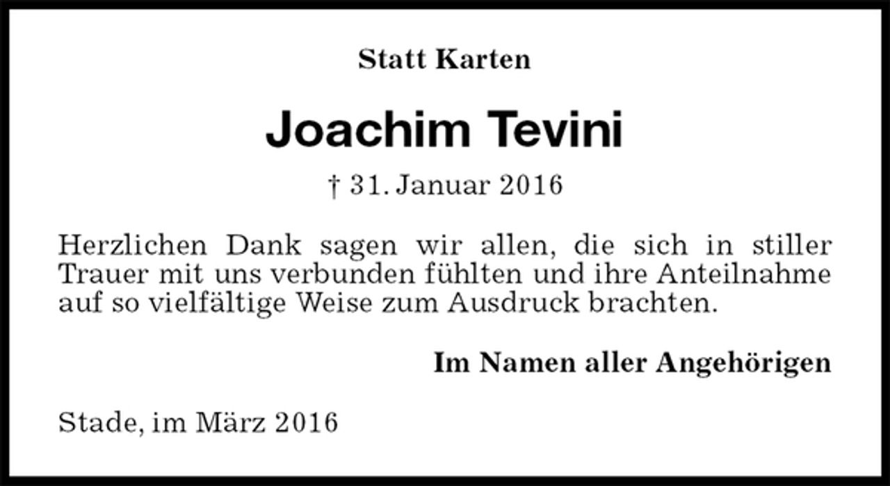 <p>Statt Karten<br />Joachim Tevini<br />† 31. Januar 2016<br />Herzlichen Dank sagen wir allen, die sich in stiller Trauer mit uns verbunden fühlten und ihre Anteilnahme<br />auf so vielfältige Weise zum Ausdruck brachten.<br />Im Namen aller Angehörigen<br />Stade, im März 2016</p>