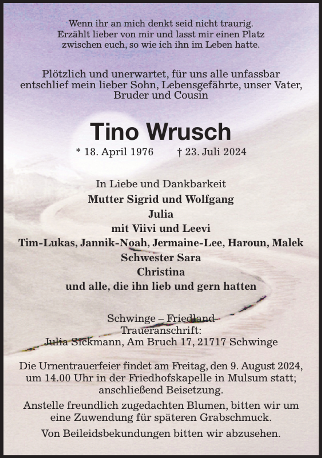 <p>Wenn ihr an mich denkt seid nicht traurig.<br />Erzählt lieber von mir und lasst mir einen Platz<br />zwischen euch, so wie ich ihn im Leben hatte.<br />Plötzlich und unerwartet, für uns alle unfassbar<br />entschlief mein lieber Sohn, Lebensgefährte, unser Vater, Bruder und Cousin<br />Tino Wrusch<br />* 18. April 1976 † 23. Juli 2024<br />In Liebe und Dankbarkeit<br />Mutter Sigrid und Wolfgang<br />Julia<br />mit Viivi und Leevi<br />Tim-Lukas, Jannik-Noah, Jermaine-Lee, Haroun, Malek<br />Schwester Sara<br />Christina<br />und alle, die ihn lieb und gern hatten<br />Schwinge - Friedland<br />Traueranschrift:<br />Julia Sickmann, Am Bruch 17, 21717 Schwinge</p><p>Die Urnentrauerfeier findet am Freitag, den 9. August 2024,<br />um 14.00 Uhr in der Friedhofskapelle in Mulsum statt; anschließend Beisetzung.<br />Anstelle freundlich zugedachten Blumen, bitten wir um eine Zuwendung für späteren Grabschmuck.<br />Von Beileidsbekundungen bitten wir abzusehen.</p>
