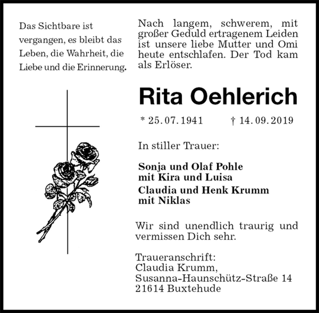 <p>Nach langem, schwerem, mit großer Geduld ertragenem Leiden ist unsere liebe Mutter und Omi heute entschlafen. Der Tod kam als Erlöser.<br />Rita Oehlerich<br />* 25. 07. 1941 † 14. 09. 2019<br />In stiller Trauer:</p><p>Sonja und Olaf Pohle<br />mit Kira und Luisa<br />Claudia und Henk Krumm<br />mit Niklas<br />Wir sind unendlich traurig und vermissen Dich sehr.</p><p>Traueranschrift:<br />Claudia Krumm,<br />Susanna-Haunschütz-Straße 14<br />21614 Buxtehude<br />Das Sichtbare ist<br />vergangen, es bleibt das Leben, die Wahrheit, die Liebe und die Erinnerung.</p>