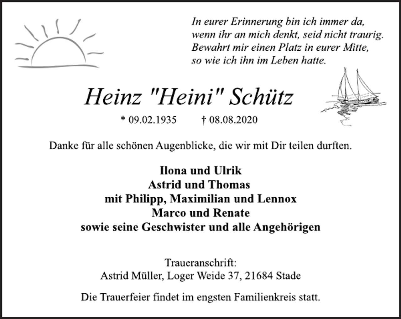 <p>In eurer Erinnerung bin ich immer da,<br />wenn ihr an mich denkt, seid nicht traurig.<br />Bewahrt mir einen Platz in eurer Mitte,<br />so wie ich ihn im Leben hatte.</p>
<p>Heinz "Heini" Schütz<br />* 09.02.1935 † 08.08.2020</p>
<p>Danke für alle schönen Augenblicke, die wir mit Dir teilen durften.</p>
<p>Ilona und Ulrik<br />Astrid und Thomas<br />mit Philipp, Maximilian und Lennox<br />Marco und Renate<br />sowie seine Geschwister und alle Angehörigen</p>
<p>Traueranschrift:<br />Astrid Müller, Loger Weide 37, 21684 Stade</p>
<p>Die Trauerfeier findet im engsten Familienkreis statt.</p>