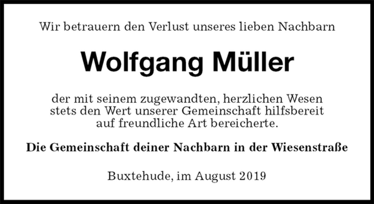 <p>Wir betrauern den Verlust unseres lieben Nachbarn<br />Wolfgang Müller<br />der mit seinem zugewandten, herzlichen Wesen<br />stets den Wert unserer Gemeinschaft hilfsbereit<br />auf freundliche Art bereicherte.<br />Die Gemeinschaft deiner Nachbarn in der Wiesenstraße<br />Buxtehude, im August 2019</p>