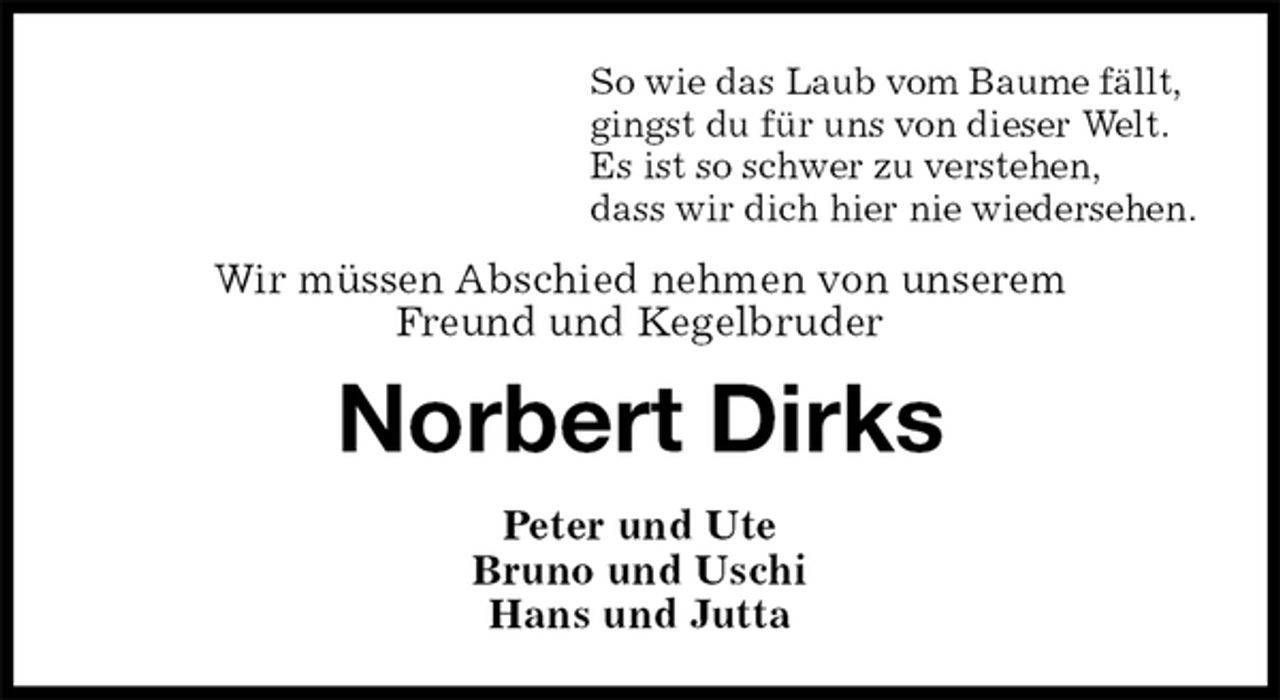 <p>So wie das Laub vom Baume fällt,<br />gingst du für uns von dieser Welt.<br />Es ist so schwer zu verstehen,<br />dass wir dich hier nie wiedersehen.<br />Wir müssen Abschied nehmen von unserem<br />Freund und Kegelbruder<br />Norbert Dirks<br />Peter und Ute<br />Bruno und Uschi<br />Hans und Jutta</p>