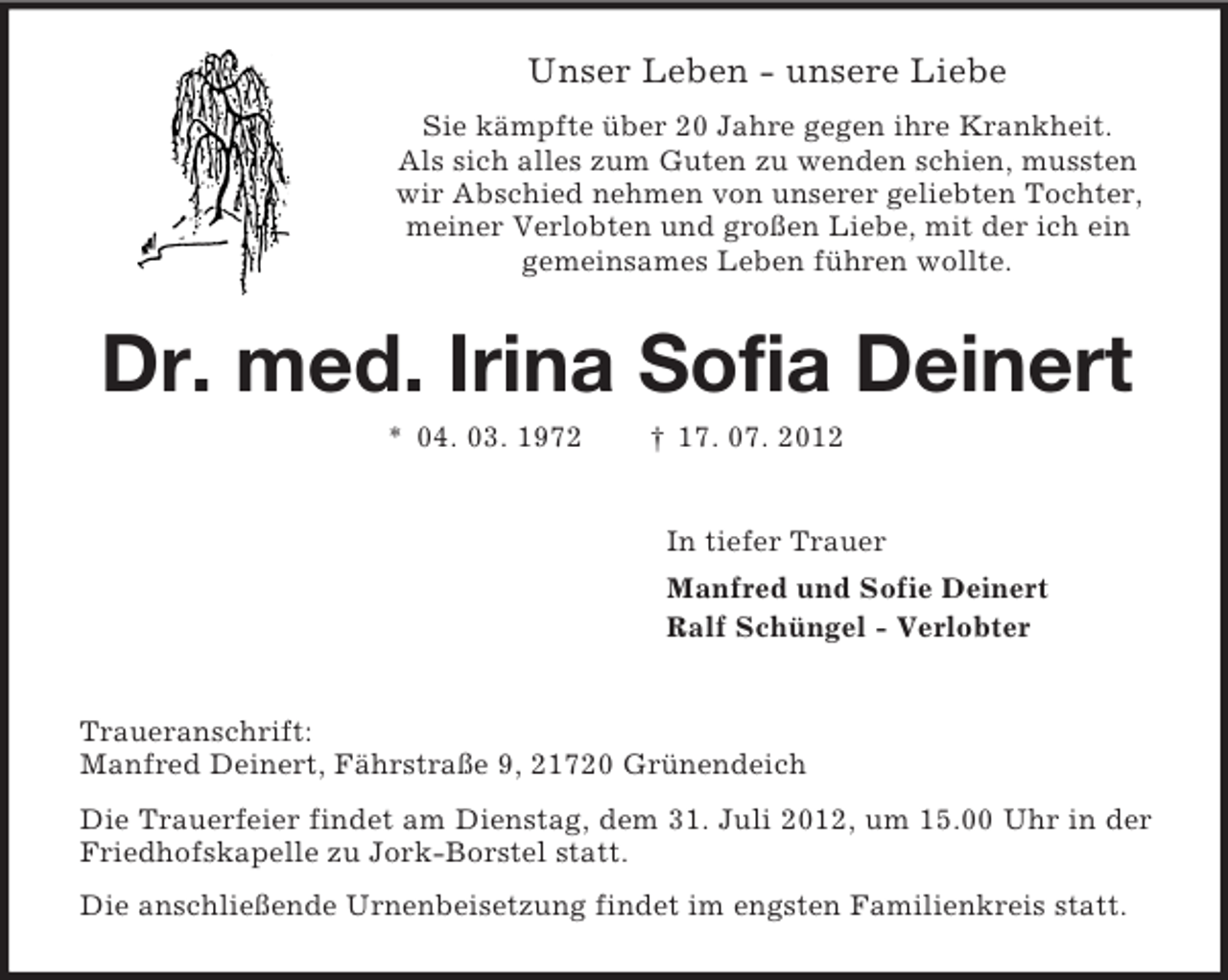 <p>Unser Leben - unsere Liebe<br />Sie kämpfte über 20 Jahre gegen ihre Krankheit.<br />Als sich alles zum Guten zu wenden schien, mussten<br />wir Abschied nehmen von unserer geliebten Tochter,<br />meiner Verlobten und großen Liebe, mit der ich ein<br />gemeinsames Leben führen wollte.</p>
<p>Dr. med. Irina Sofia Deinert<br />* 04. 03. 1972</p>
<p>† 17. 07. 2012<br />In tiefer Trauer<br />Manfred und Sofie Deinert<br />Ralf Schüngel - Verlobter</p>
<p>Traueranschrift:<br />Manfred Deinert, Fährstraße 9, 21720 Grünendeich<br />Die Trauerfeier findet am Dienstag, dem 31. Juli 2012, um 15.00 Uhr in der<br />Friedhofskapelle zu Jork-Borstel statt.<br />Die anschließende Urnenbeisetzung findet im engsten Familienkreis statt.</p>