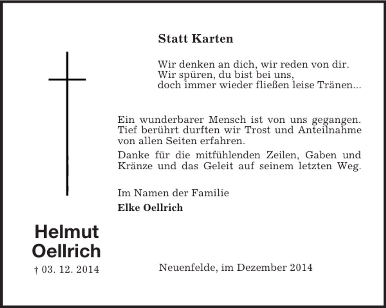 <p>Helmut<br />Oellrich<br />† 03. 12. 2014<br />Statt Karten<br />Wir denken an dich, wir reden von dir.<br />Wir spüren, du bist bei uns,<br />doch immer wieder fließen leise Tränen...<br />Ein wunderbarer Mensch ist von uns gegangen.<br />Tief berührt durften wir Trost und Anteilnahme<br />von allen Seiten erfahren.<br />Danke für die mitfühlenden Zeilen, Gaben und<br />Kränze und das Geleit auf seinem letzten Weg.<br />Im Namen der Familie<br />Elke Oellrich<br />Neuenfelde, im Dezember 2014</p>