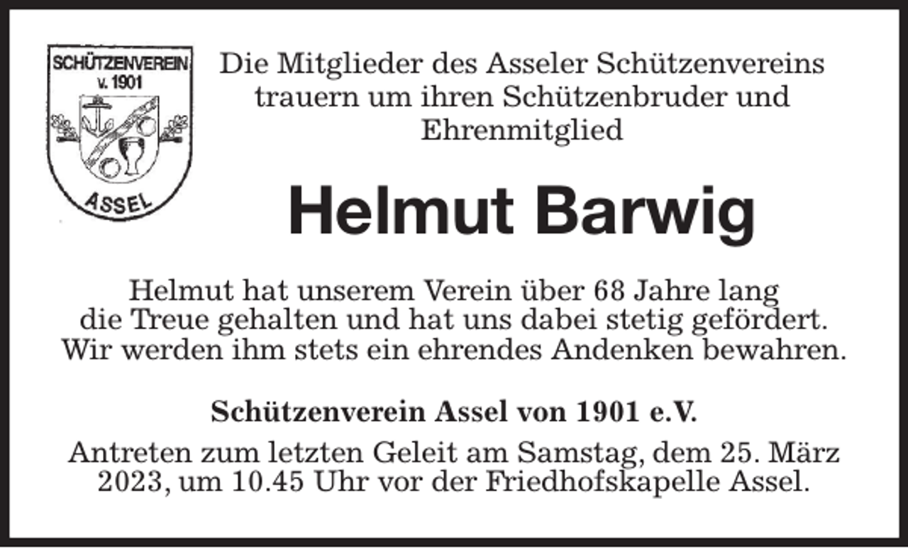 <p>Die Mitglieder des Asseler Schützenvereins<br />trauern um ihren Schützenbruder und<br />Ehrenmitglied<br />Helmut Barwig<br />Helmut hat unserem Verein über 68 Jahre lang<br />die Treue gehalten und hat uns dabei stetig gefördert.<br />Wir werden ihm stets ein ehrendes Andenken bewahren.<br />Schützenverein Assel von 1901 e.V.<br />Antreten zum letzten Geleit am Samstag, dem 25. März 2023, um 10.45 Uhr vor der Friedhofskapelle Assel.</p>
