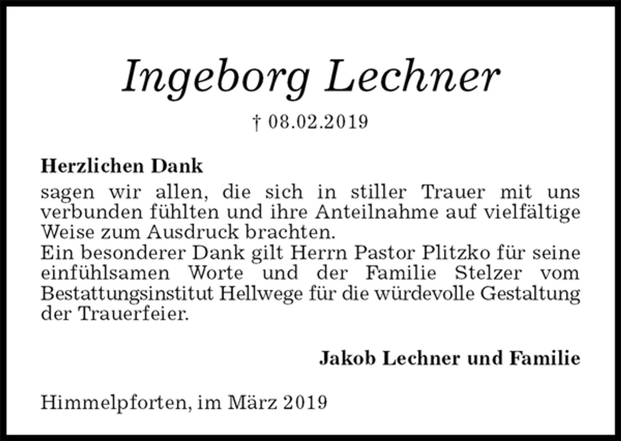 <p>Ingeborg Lechner<br />† 08.02.2019<br />Herzlichen Dank<br />sagen wir allen, die sich in stiller Trauer mit uns<br />verbunden fühlten und ihre Anteilnahme auf vielfältige Weise zum Ausdruck brachten.<br />Ein besonderer Dank gilt Herrn Pastor Plitzko für seine einfühlsamen Worte und der Familie Stelzer vom<br />Bestattungsinstitut Hellwege für die würdevolle Gestaltung der Trauerfeier.<br />Jakob Lechner und Familie<br />Himmelpforten, im März 2019</p>