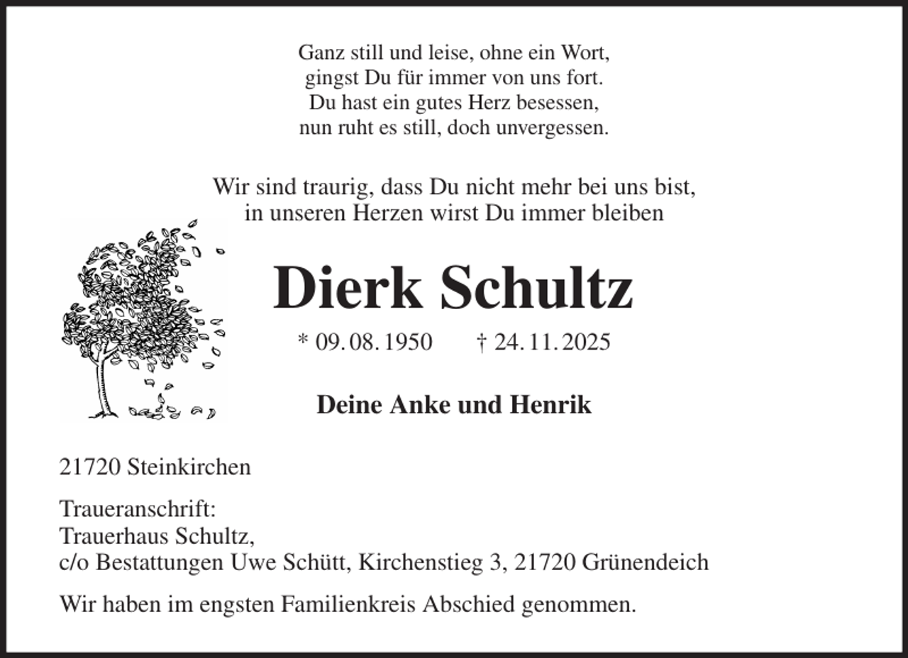 <p>Ganz still und leise, ohne ein Wort,<br />gingst Du für immer von uns fort.<br />Du hast ein gutes Herz besessen,<br />nun ruht es still, doch unvergessen.<br />Wir sind traurig, dass Du nicht mehr bei uns bist,<br />in unseren Herzen wirst Du immer bleiben<br />Dierk Schultz<br />* 09. 08. 1950 † 24. 11. 2025<br />Deine Anke und Henrik<br />21720 Steinkirchen<br />Traueranschrift:<br />Trauerhaus Schultz,<br />c/o Bestattungen Uwe Schütt, Kirchenstieg 3, 21720 Grünendeich<br />Wir haben im engsten Familienkreis Abschied genommen.</p>
