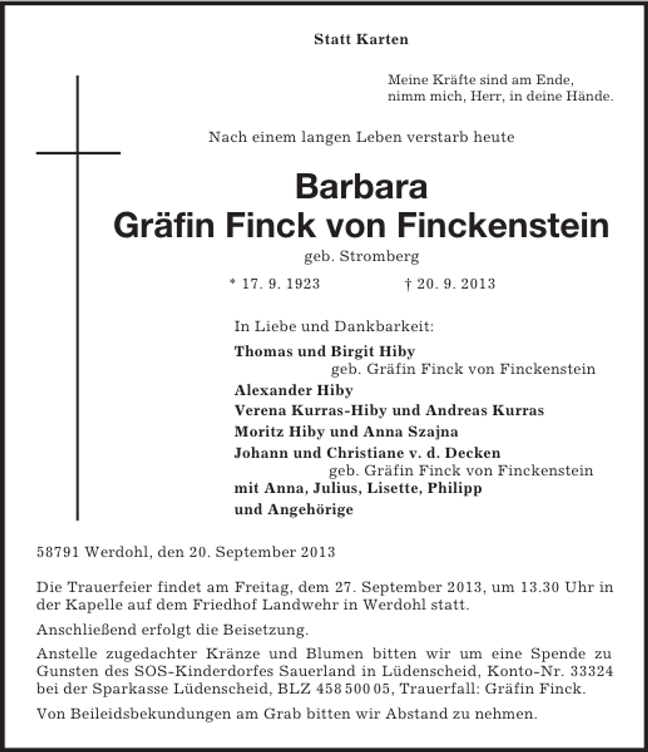 <p>Statt Karten<br />Meine Kräfte sind am Ende,<br />nimm mich, Herr, in deine Hände.<br />Nach einem langen Leben verstarb heute<br />Barbara<br />Gräfin Finck von Finckenstein<br />geb. Stromberg<br />* 17. 9. 1923 † 20. 9. 2013<br />In Liebe und Dankbarkeit:<br />Thomas und Birgit Hiby<br />geb. Gräfin Finck von Finckenstein<br />Alexander Hiby<br />Verena Kurras-Hiby und Andreas Kurras<br />Moritz Hiby und Anna Szajna<br />Johann und Christiane v. d. Decken<br />geb. Gräfin Finck von Finckenstein<br />mit Anna, Julius, Lisette, Philipp<br />und Angehörige<br />58791 Werdohl, den 20. September 2013</p><p>Die Trauerfeier findet am Freitag, dem 27. September 2013, um 13.30 Uhr in der Kapelle auf dem Friedhof Landwehr in Werdohl statt.<br />Anschließend erfolgt die Beisetzung.<br />Anstelle zugedachter Kränze und Blumen bitten wir um eine Spende zu Gunsten des SOS-Kinderdorfes Sauerland in Lüdenscheid, Konto-Nr. 33324 bei der Sparkasse Lüdenscheid, BLZ 458 500 05, Trauerfall: Gräfin Finck.<br />Von Beileidsbekundungen am Grab bitten wir Abstand zu nehmen.</p>