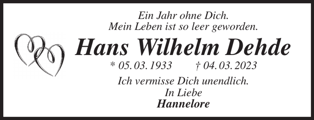 <p>Ein Jahr ohne Dich.<br />Mein Leben ist so leer geworden.<br />Hans Wilhelm Dehde<br />* 05. 03. 1933 † 04. 03. 2023<br />Ich vermisse Dich unendlich.<br />In Liebe<br />Hannelore</p>