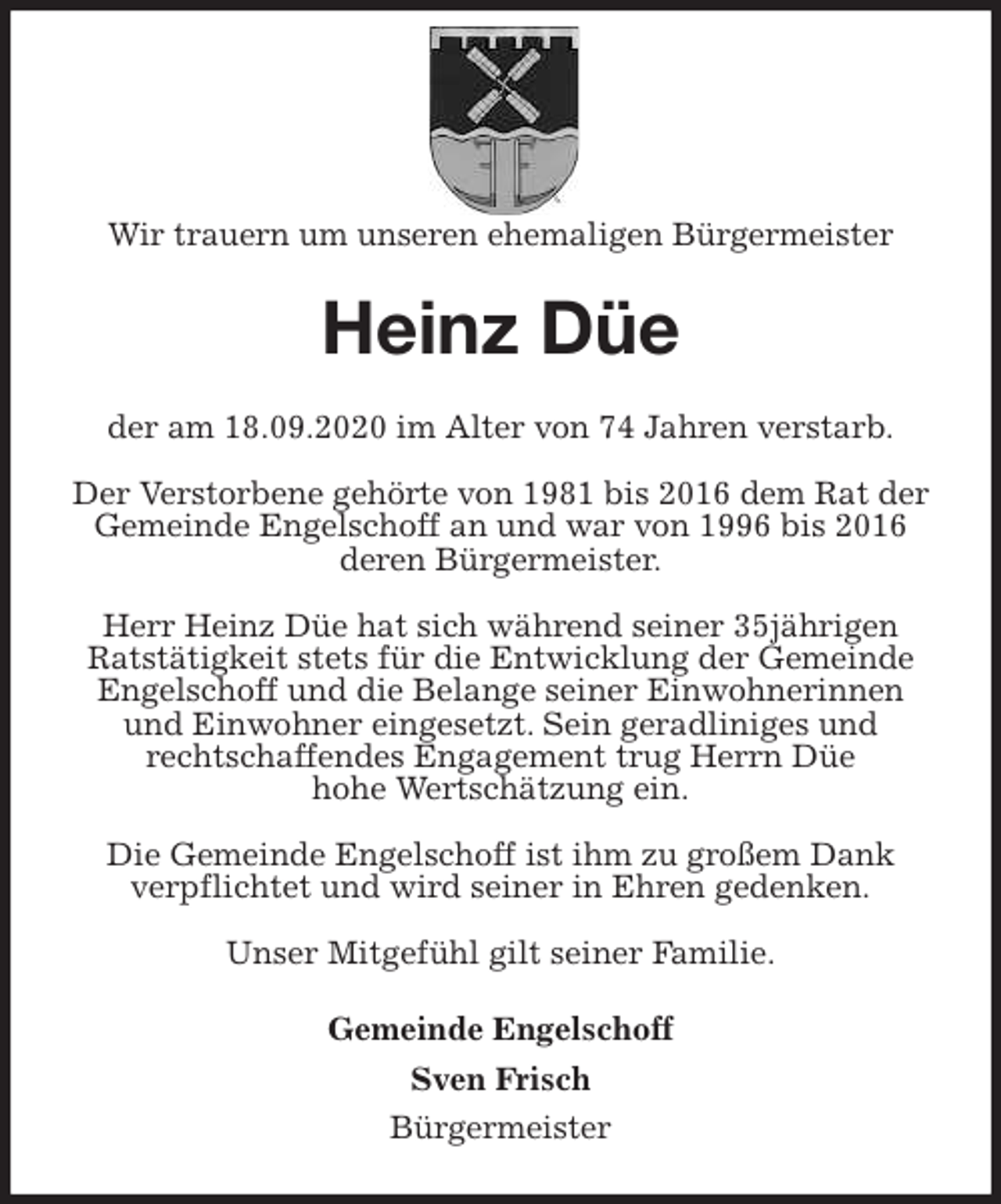 <p>Wir trauern um unseren ehemaligen Bürgermeister<br />Heinz Düe<br />der am 18.09.2020 im Alter von 74 Jahren verstarb.</p>
<p>Der Verstorbene gehörte von 1981 bis 2016 dem Rat der Gemeinde Engelschoff an und war von 1996 bis 2016 deren Bürgermeister.</p>
<p>Herr Heinz Düe hat sich während seiner 35jährigen Ratstätigkeit stets für die Entwicklung der Gemeinde Engelschoff und die Belange seiner Einwohnerinnen und Einwohner eingesetzt. Sein geradliniges und<br />rechtschaffendes Engagement trug Herrn Düe<br />hohe Wertschätzung ein.</p>
<p>Die Gemeinde Engelschoff ist ihm zu großem Dank<br />verpflichtet und wird seiner in Ehren gedenken.</p>
<p>Unser Mitgefühl gilt seiner Familie.<br />Gemeinde Engelschoff<br />Sven Frisch<br />Bürgermeister</p>