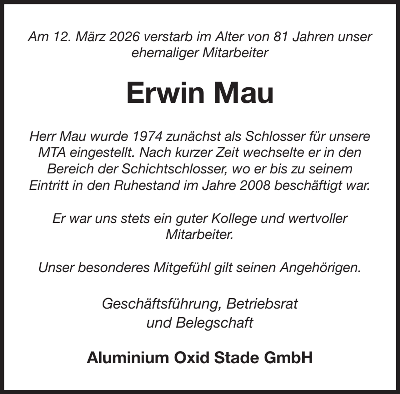 <p>Am 12. März 2026 verstarb im Alter von 81 Jahren unser ehemaliger Mitarbeiter<br />Erwin Mau<br />Herr Mau wurde 1974 zunächst als Schlosser für unsere MTA eingestellt. Nach kurzer Zeit wechselte er in den Bereich der Schichtschlosser, wo er bis zu seinem<br />Eintritt in den Ruhestand im Jahre 2008 beschäftigt war.</p><p>Er war uns stets ein guter Kollege und wertvoller<br />Mitarbeiter.</p><p>Unser besonderes Mitgefühl gilt seinen Angehörigen.<br />Geschäftsführung, Betriebsrat<br />und Belegschaft<br />Aluminium Oxid Stade GmbH</p>