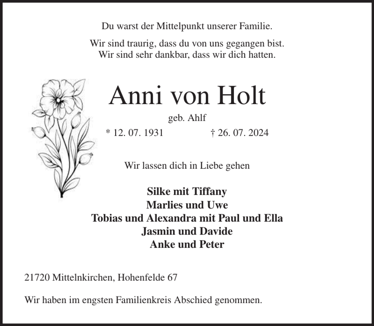 <p>Du warst der Mittelpunkt unserer Familie.<br />Wir sind traurig, dass du von uns gegangen bist.<br />Wir sind sehr dankbar, dass wir dich hatten.<br />Anni von Holt<br />geb. Ahlf<br />* 12. 07. 1931 † 26. 07. 2024<br />Wir lassen dich in Liebe gehen</p><p>Silke mit Tiffany<br />Marlies und Uwe<br />Tobias und Alexandra mit Paul und Ella<br />Jasmin und Davide<br />Anke und Peter<br />21720 Mittelnkirchen, Hohenfelde 67</p><p>Wir haben im engsten Familienkreis Abschied genommen.</p>